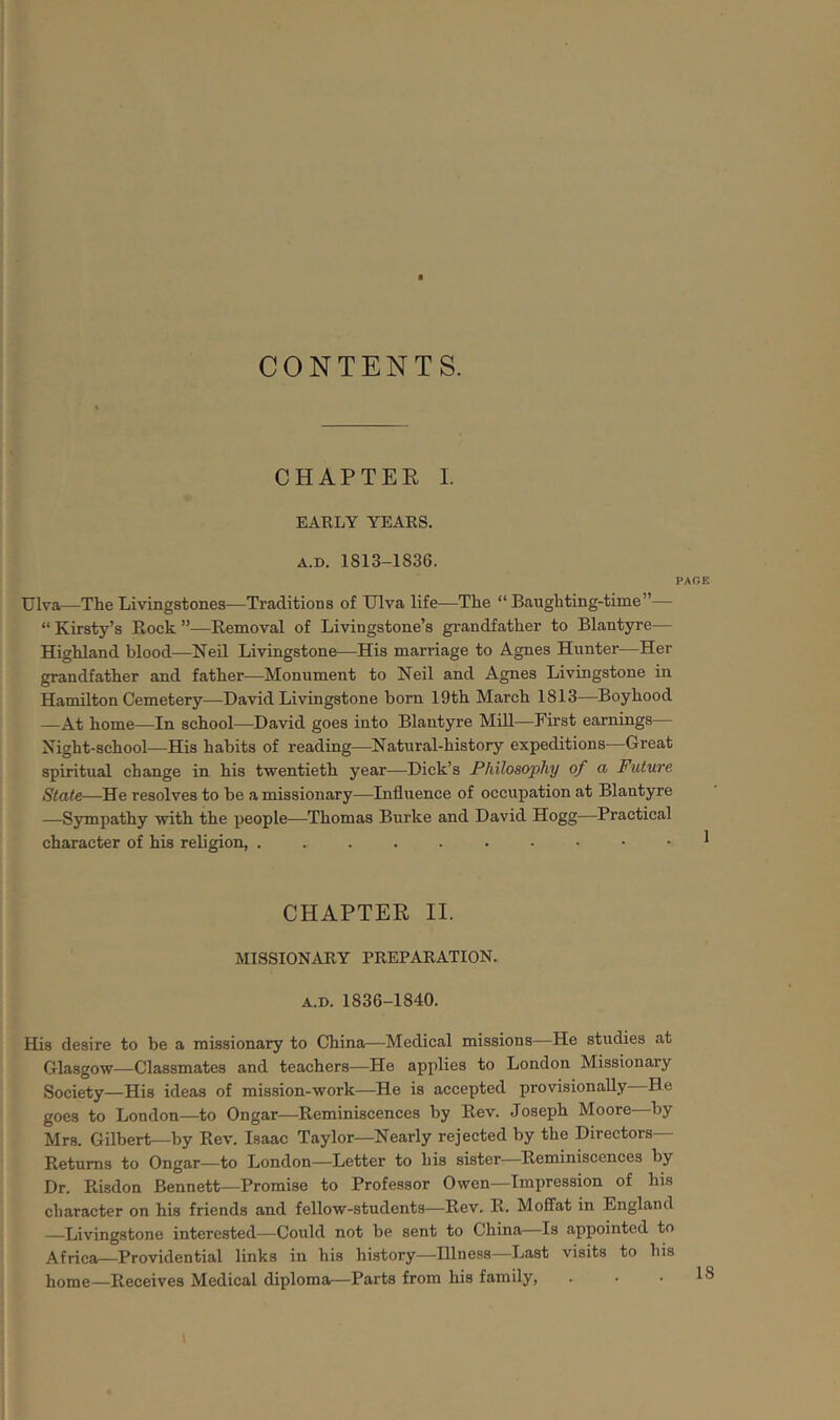 CONTENTS. CHAPTER I. EARLY YEARS. A.D. 1813-1836. PAGE Ulva—The Livingstones—Traditions of Ulva life—The “ Baughting-time”— “ Kirsty’s Rock ”—Removal of Livingstone’s grandfather to Blantyre— Highland blood—Neil Livingstone—His marriage to Agnes Hunter—Her grandfather and father—Monument to Neil and Agnes Livingstone in Hamilton Cemetery—David Livingstone bom 19th March 1813—Boyhood —At home—In school—David goes into Blantyre Mill—First earnings— Night-school—His habits of reading—Natural-history expeditions—Great spiritual change in his twentieth year—Dick’s Philosophy of a Future State—He resolves to be amissionary—Influence of occupation at Blantyre —Sympathy with the people—Thomas Burke and David Hogg—Practical character of his religion, ^ CHAPTER II. MISSIONARY PREPARATION. A.D. 1836-1840. His desire to be a missionary to China—Medical missions—He studies at Glasgow—Classmates and teachers—He applies to London Missionary Society—His ideas of mission-work—He is accepted provisionally He goes to London—to Ongar—Reminiscences by Rev. Joseph Moore by Mrs. Gilbert—by Rev. Isaac Taylor—Nearly rejected by the Directors— Returns to Ongar—to London—Letter to his sister Reminiscences by Dr. Risdon Bennett—Promise to Professor Owen—Impression of his character on his friends and fellow-students—Rev. R. Moffat in England Livingstone interested—Could not be sent to China—Is appointed to Africa—Providential links in his history—Illness—Last visits to bis home—Receives Medical diploma—Parts from his family, 18