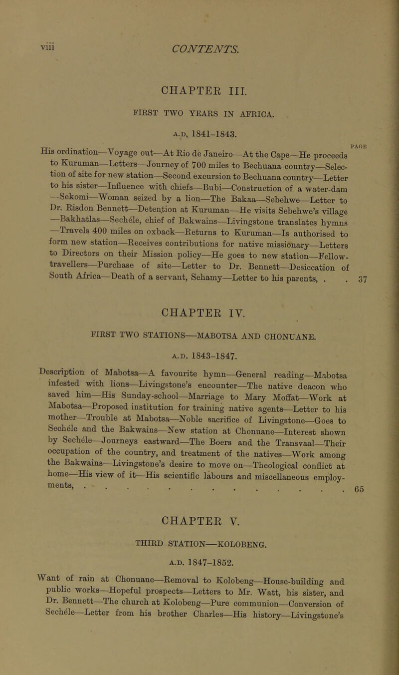 CHAPTEE III. FIRST TWO YEARS IN AFRICA. A.D, 1841-1843. His orclinatiou—Voyage out—At Rio de Janeiro—At the Cape—He proceeds to Kuruman Letters—Journey of 700 miles to Bechuana country—Selec- tion of site for new station—Second excursion to Bechuana country—Letter to his sister—Influence with chiefs—Bubi—Construction of a water-dam —Sekorni-Woman seized by a lion—The Bakaa—Sebehwe—Letter to Dr. Risdon Bennett—Detention at Kuruman—He visits Sebehwe’s village Bakhatlas—Sech^le, chief of Bakwains—Livingstone translates hymns Travels 400 miles on oxback—Returns to Kimuman—Is authorised to form new station—Receives contributions for native missionary—Letters to Directors on their Mission policy—He goes to new station Fellow- travellers Purchase of site—Letter to Dr. Bennett—Desiccation of South Africa—Death of a servant, Sehamy—Letter to his parents, , . 37 CHAPTER IV. FIRST TWO STATIONS—MABOTSA AND CHONUANE. A.D. 1843-1847. Description of Mabotsa—A favourite hymn—General reading—Mabotsa infested with lions—Livingstone’s encounter—The native deacon who saved him—His Sunday-school—Marriage to Mary Moffat—Work at Mabotsa—Proposed institution for training native agents—Letter to his mother Trouble at Mabotsa—Noble sacrifice of Livingstone—Goes to Sech41e and the Bakwains—New station at Chonuane—Interest shown by Sechele—Journeys eastward—The Boers and the Transvaal Their occupation of the country, and treatment of the natives—Work among the Bakwains—Livingstone’s desire to move on—Theological conflict at home His view of it—His scientiflc labours and miscellaneous employ- ments, CHAPTER V. THIRD STATION—KOLOBENG. A.D. 1847-1852, Want of rain at Chonuane—Removal to Kolobeng—House-building and public works—Hopeful prospects—Letters to Mr. Watt, his sister, and Dr. Bennett—The church at Kolobeng—Pure communion—Conversion of Sechele Letter from his brother Charles—His history—Livingstone’s