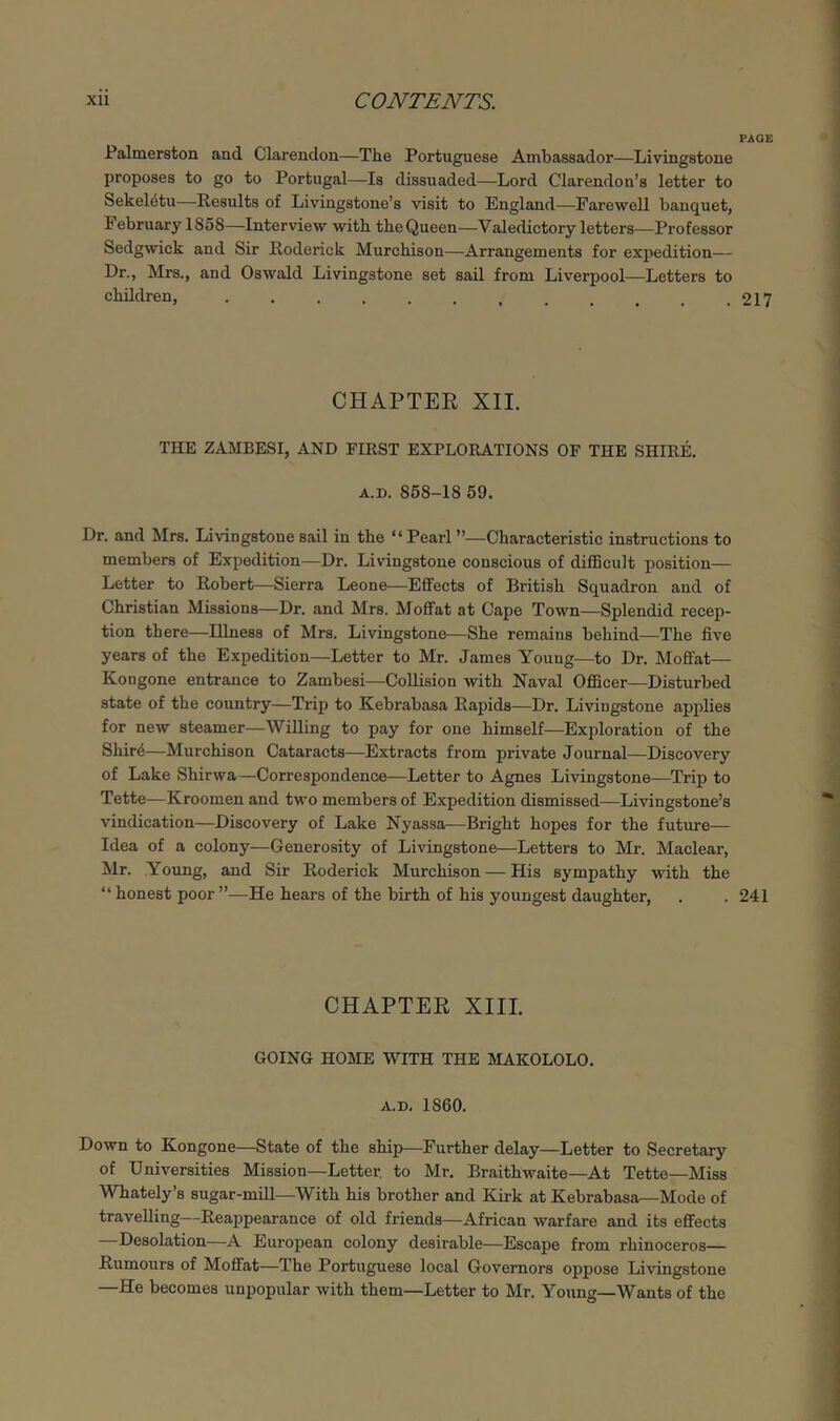 PAGE Palmerston and Clarendon—The Portuguese Ambassador—Livingstone proposes to go to Portugal—Is dissuaded—Lord Clarendon’s letter to Sekel4tu—Results of Livingstone’s visit to England—Farewell banquet, February 1858—Interview with the Queen—Valedictory letters—Professor Sedgwick and Sir Roderick Murchison—Arrangements for expedition— Dr., Mrs., and Oswald Livingstone set sail from Liverpool—Letters to children, 217 CHAPTER XII. THE ZAMBESI, AND FIRST EXPLORATIONS OF THE SHIRE, A.D. 858-18 59. Dr. and Mrs. Livingstone sail in the “Pearl ”—Characteristic instructions to members of Expedition—Dr. Livingstone conscious of diflBcult position— Letter to Robert—Sierra Leone—Effects of British Squadron and of Christian Missions—Dr. and Mrs. Moffat at Cape Town—Splendid recep- tion there—Illness of Mrs. Livingstone—She remains behind—The five years of the Expedition—Letter to Mr. James Youug—to Dr. Moffat— Kongone entrance to Zambesi—Collision with Naval Officer—Disturbed state of the country—Trip to Kebrabasa Rapids—Dr. Livingstone applies for new steamer—Willing to pay for one himself—Exploration of the Shir6—Murchison Cataracts—Extracts from private Journal—Discovery of Lake Shirwa —Correspondence—Letter to Agnes Livingstone—Trip to Tette—Kroomen and two members of Expedition dismissed—Livingstone’s vindication—Discovery of Lake Nyassa—Bright hopes for the future— Idea of a colony—Generosity of Livingstone—Letters to Mr. Maclear, Mr. Young, and Sir Roderick Murchison — His sympathy with the “ honest poor”—He hears of the birth of his youngest daughter, . .241 CHAPTER XIII. GOING HOME WITH THE MAKOLOLO. A.D. 1860. Down to Kongone—State of the ship—Further delay—Letter to Secretary of Universities Mission—Letter, to Mr. Braithwaite—At Tette—Miss Whately’s sugar-mill—With his brother and Kirk at Kebrabasa—Mode of travelling—Reappearance of old friends—African warfare and its effects Desolation—A European colony desirable—Escape from rhinoceros— Rumours of Moffat—The Portuguese local Governors oppose Livingstone —He becomes unpopular with them—Letter to Mr. Yoimg—Wants of the
