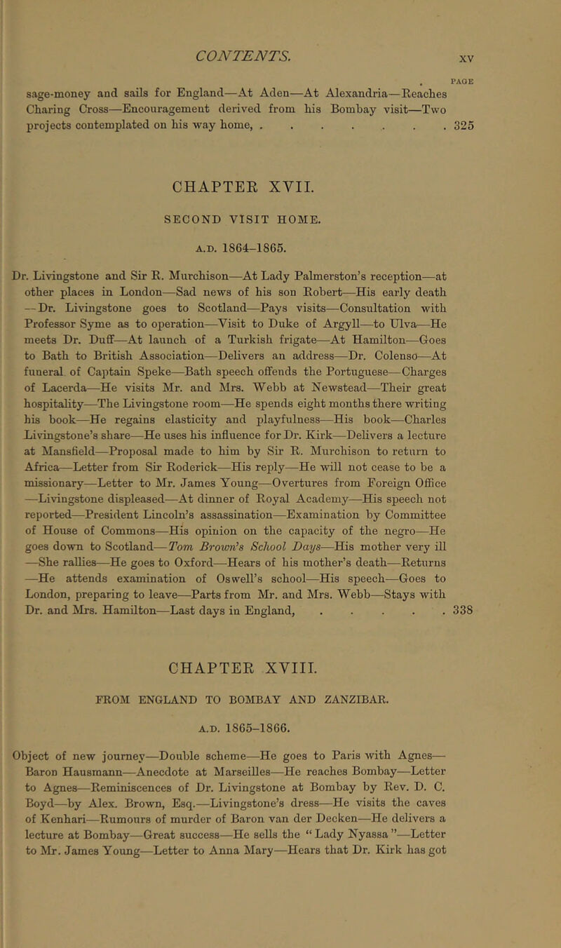 . PAGE sage-money and sails for England—At Aden—At Alexandria—Reaches Charing Cross—Encouragement derived from his Bombay visit—Two projects contemplated on his way home, ....... 325 CHAPTEE XVII. SECOND VISIT HOME. A.D. 1864-1865. Dr. Livingstone and Sir R. Murchison—At Lady Palmerston’s reception—at other places in London—Sad news of his son Robert—His early death — Dr. Livingstone goes to Scotland—Pays visits—Consultation with Professor Syme as to operation—Visit to Duke of Argyll—to Ulva—He meets Dr. Dufif—At launch of a Turkish frigate—At Hamilton—Goes to Bath to British Association—Delivers an address—Dr. Colenso—At funeral of Captain Speke—Bath speech offends the Portuguese—Charges of Lacerda—He visits Mr. and Mrs. Webb at Newstead—Their great hospitality—The Livingstone room—He spends eight months there writing his book—He regains elasticity and playfulness—His book—Charles Livingstone’s share—He uses his influence for Dr. Kirk—Delivers a lecture at Mansfield—Proposal made to him by Sir R. Murchison to return to Africa—Letter from Sir Roderick—His reply—He will not cease to be a missionary—Letter to Mr. James Young—Overtures from Foreign Office —Livingstone displeased—At dinner of Royal Academy—His speech not reported—President Lincoln’s assassination—Examination by Committee of House of Commons—His opinion on the capacity of the negro—He goes down to Scotland—Tom, Brown’s School Bays—His mother very ill —She rallies—He goes to Oxford—Hears of his mother’s death—Returns —He attends examination of Oswell’s school—His speech—Goes to London, preparing to leave—Parts from Mr. and Mrs. Webb—Stays with Dr. and Mrs. Hamilton—Last days in England, ..... 338 CHAPTER XVIII. FROM ENGLAND TO BOMBAY AND ZANZIBAR. A.D. 1865-1866. Object of new journey—Double scheme—He goes to Paris with Agnes— Baron Hausmann—Anecdote at Marseilles—He reaches Bombay—Letter to Agnes—Reminiscences of Dr. Livingstone at Bombay by Rev. D. C. Boyd—by AJex. Brown, Esq.—Livingstone’s dress—He visits the caves of Kenhari—Rumours of murder of Baron van der Decken—He delivers a lecture at Bombay—Great success—He sells the “ Lady Nyassa ”—Letter to Mr. James Young—Letter to Anna Mary—Hears that Dr. Kirk has got