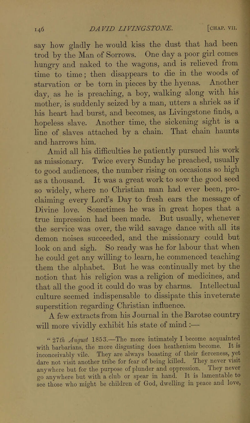 say how gladly he would kiss the dust that had been trod by the Man of Sorrows. One day a poor girl comes hungry and naked to the wagons, and is relieved from time to time; then disappears to die in the woods of starvation or be torn in pieces by the hyenas. Another day, as he is preaching, a boy, walking along with his mother, is suddenly seized by a man, utters a shriek as if his heart had burst, and becomes, as Livingstone finds, a hopeless slave. Another time, the sickening sight is a line of slaves attached by a chain. That chain haunts and harrows him. Amid all his difiicrdties he patiently pursued his work as missionary. Twice every Sunday he preached, usually to good audiences, the number rising on occasions so high as a thousand. It was a great work to sow the good seed so widely, where no Christian man had ever been, pro- claiming every Lord’s Day to fresh ears the message of Divine love. Sometimes he was in great hopes that a tme impression had been made. But usually, whenever the service was over, the wild savage dance with all its demon noises succeeded, and the missionary could but look on and sigh. So ready was he for labour that when he could get any wilhng to learn, he commenced teacliing them the alphabet. But he was continually met by the notion that his religion was a religion of medicines, and that aU the good it could do was by charms. Intellectual culture seemed indispensable to dissipate this inveterate superstition regarding Christian influence. A few extracts from his Journal in the Barotse country will more vividly exhibit his state of mind :— “ Tltli Augvst 1853.—The more intimately I become acquainted with barbarians, the more disgusting does heathenism become. It is inconceivably vile. They are always boasting of their fierceness, yet dare not visit another tribe for fear of being killed. They never visit anywhere but for the purjjose of plunder and oppression. They never go anywhere but with a club or spear in hand. It is lamentable to see those who might be children of God, dwelling in peace and love,