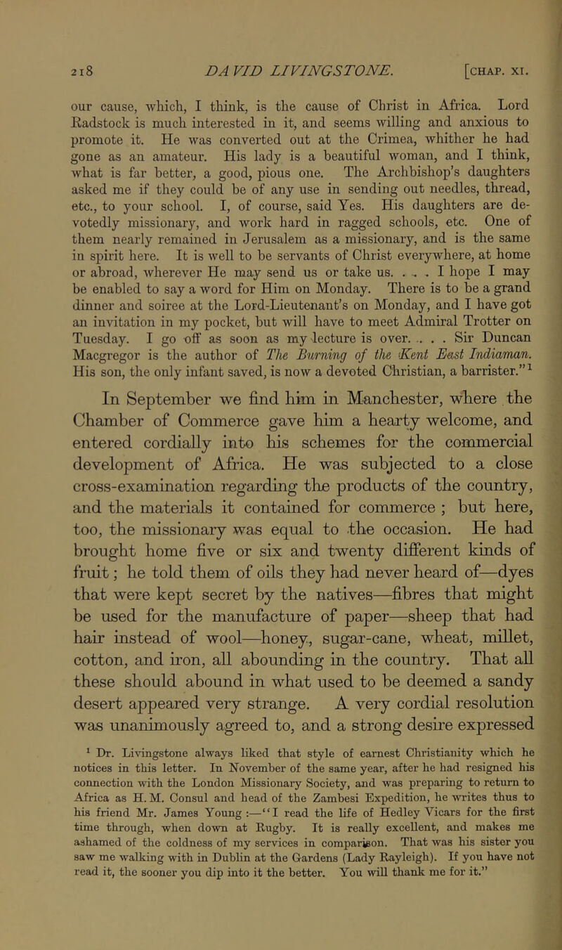 our cause, which, I think, is the cause of Christ in Africa. Lord Kadstock is much interested in it, and seems willing and anxious to promote it. He was converted out at the Crimea, Avhither he had gone as an amateur. His lady is a beautiful woman, and I think, what is far better, a good, pious one. The Archbishop’s daughters asked me if they could be of any use in sending out needles, thread, etc., to your school. I, of course, said Yes. His daughters are de- votedly missionary, and work hard in ragged schools, etc. One of them nearly remained in Jerusalem as a missionary, and is the same in spirit here. It is well to be servants of Christ everywhere, at home or abroad, wherever He may send us or take us. . ^ . I hope I may be enabled to say a word for Him on Monday. There is to be a grand j dinner and soiree at the Lord-Lieutenant’s on Monday, and I have got i an invitation in my pocket, but will have to meet Admiral Trotter on Tuesday. I go off as soon as my lecture is over Sir Duncan Macgregor is the author of The Burning of the ‘Kent East Indiaman. His son, the only infant saved, is now a devoted Christian, a barrister.” In September we find him in Manchester, where the Chamber of Commerce gave him a hearty welcome, and entered cordially into his schemes for the commercial development of Africa. He was subjected to a close cross-examination regarding the products of the country, and the materials it contained for commerce ; but here, too, the missionary was equal to -the occasion. He had brought home five or six and twenty different kinds of fruit; he told them of oils they had never heard of—dyes that were kept secret by the natives—fibres that might be used for the manufacture of paper—sheep that had hair instead of wool—^honey, sugar-cane, wheat, millet, cotton, and iron, all abounding in the country. That aU these should abound in what used to be deemed a sandy desert appeared very strange. A very cordial resolution was unanimously agreed to, and a strong desire expressed * Dr. Li\'ingstone always liked tkat style of earnest Christianity which he notices in this letter. In November of the same year, after he had resigned his connection with the London Missionary Society, and was preparing to return to Africa as H. M. Consul and head of the Zambesi Expedition, he writes thus to his friend Mr. James Young :—“I read the life of Hedley Vicars for the first time through, when down at Rugby. It is really excellent, and makes me ashamed of the coldness of my services in comparison. That was his sister you saw me walking with in Dublin at the Gardens (Lady Rayleigh). If you have not read it, the sooner you dip into it the better. You wiU thank me for it.” I I