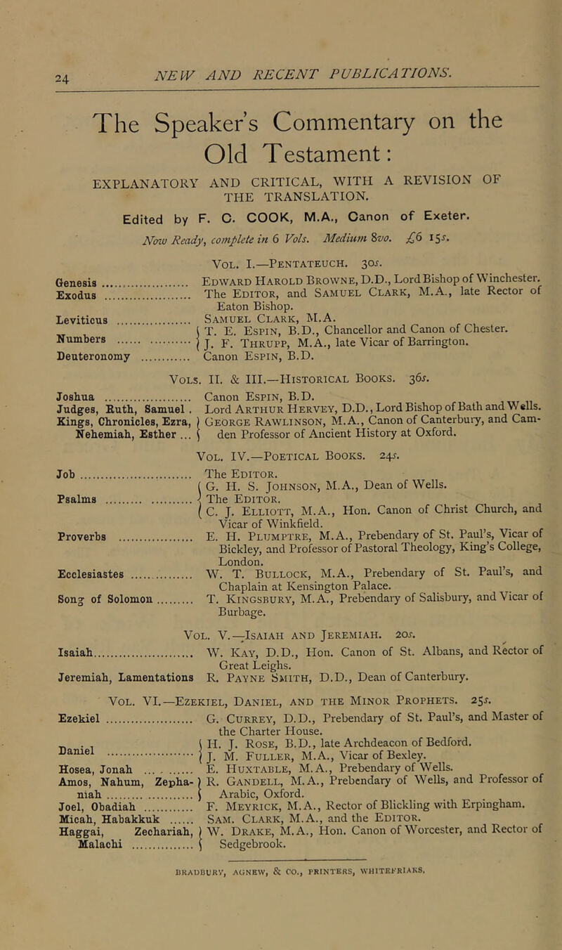 The Speaker’s Commentary on the Old Testament: EXPLANATORY AND CRITICAL, WITH A REVISION OF THE TRANSLATION. Edited by F. C. COOK, M.A., Canon of Exeter. N<m Ready, complete in Vols. Medium Zvo. 15^. VoL. I.—Pentateuch, soj. Genesis Edward Harold Browne, D.D., LordBishop of Winchester. Exodus The Editor, and Samuel Clark, M.A., late Rector of Eaton Bishop. Leviticus Samuel Clark, M.A. j T. E. Espin, B.D., Chancellor and Canon of Chester. Numbers ( J. F. Thrupp, M.A., late Vicar of Barrington. Deuteronomy Canon Espin, B.D. VoLs. II. & HI.—Historical Books. 36^. Joshua Canon Espin, B.D. Judges, Euth, Samuel. Lord Arthur Hervey, D.D., Lord Bishop of Bath and Wells. Kings, Chronicles, Ezra, ) George Rawlinson, M. A., Canon of Canterbuiy, and Cam- Nehemiah, Esther ... J den Professor of Ancient History at Oxford. VoL. IV.—Poetical Books. 24J. Job The Editor. ( G. H. S. Johnson, M.A., Dean of Wells. Psalms The Editor. ( C. J. Elliott, M.A., Hon. Canon of Christ Church, and Vicar of Winkfield. Proverbs E. H. Plumptre, M.A., Prebendary of St. Paul’s, Vicar of Bickley, and Professor of Pastoral Theology, King’s College, London. ^ Ecclesiastes W. T. Bullock, M.A., Prebendary of St. Pauls, and Chaplain at Kensington Palace. Song of Solomon T. Kingsbury, M.A., Prebendaiy of Salisbuiy, and Vicar of Burbage. VoL. V.—Isaiah and Jeremiah. 2oa Isaiah W. Kay, D.D., Hon. Canon of St. Albans, and Rector of Great Leighs. Jeremiah, Lamentations R. Payne Smith, D.D., Dean of Canterbury. VoL. VI.—Ezekiel, Daniel, and the Minor Prophets. 25J. Ezekiel G. Currey, D.D., Prebendary of St. Paul’s, and Master of the Charter House. . t H. J. Rose, B.D., late Archdeacon of Bedford. I J. M. Fuller, M. A., Vicar of Bexley. Hosea, Jonah E. Huxtable, M.A., Prebendary of Wells. Amos, Nahum, Zepha-) R. Gandell, M.A., Prebendary of Wells, and Professor of niah J Arabic, Oxford. Joel, Obadiah F. Meyrick, M. A., Rector of Blickling with Erpingham. Micah, Habakkuk Sam. Clark, M.A., and the Editor. Haggai, Zechariah, 1 W. Drake, M.A., Hon. Canon of Worcester, and Rector of Malachi \ Sedgebrook. DRADBURV, AGNEW, & CO., PRINTERS, WHITEKRIAKS.