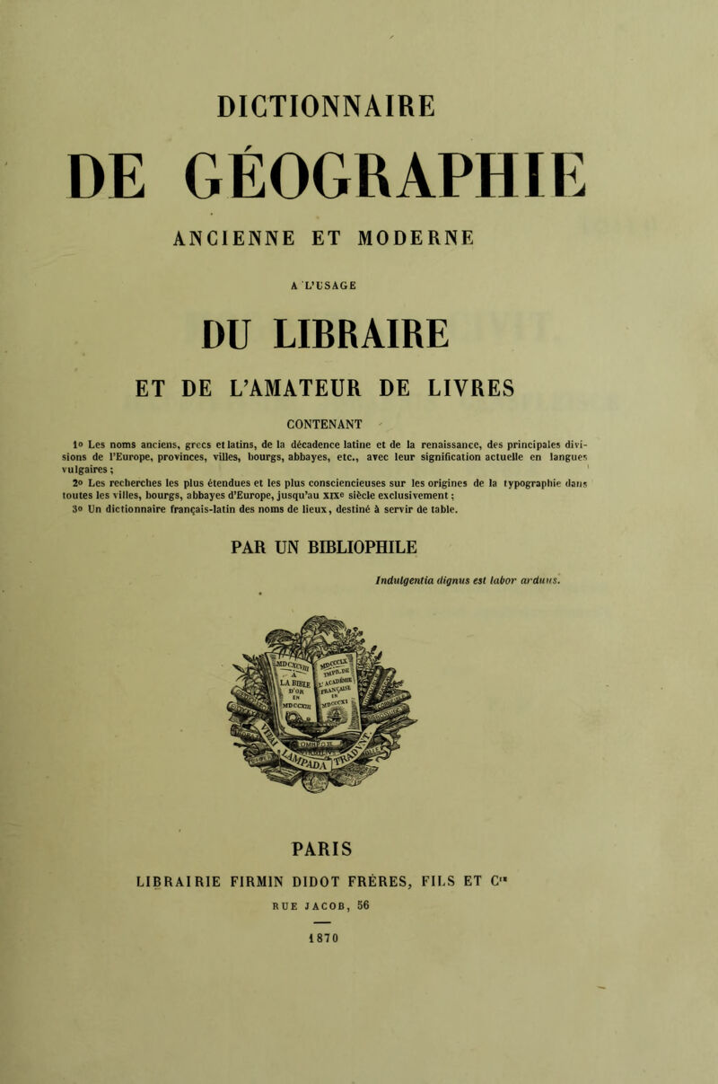 DE GÉOGRAPHIE ANCIENNE ET MODERNE A L’tSAGE DU LIBRAIRE ET DE L’AMATEUR DE LIVRES CONTENANT ' 1» Les noms anciens, grecs et latins, de la décadence latine et de la renaissance, des principales divi- sions de l’Europe, provinces, viUes, bourgs, abbayes, etc., avec leur signification actuelle en langues vulgaires ; ' 2» Les recherches les plus étendues et les plus consciencieuses sur les origines de la typographie dans toutes les villes, bourgs, abbayes d’Europe, jusqu’au xix^ siècle exclusivement ; 30 Un dictionnaire français-latin des noms de lieux, destiné à servir de table. PAR UN BIBLIOPHILE Indulgentia dignus est labor ardiius. PARIS LIBRAIRIE FIRMIN DIDOT FRÈRES, FILS ET C- RUE JACOB, 56 1870