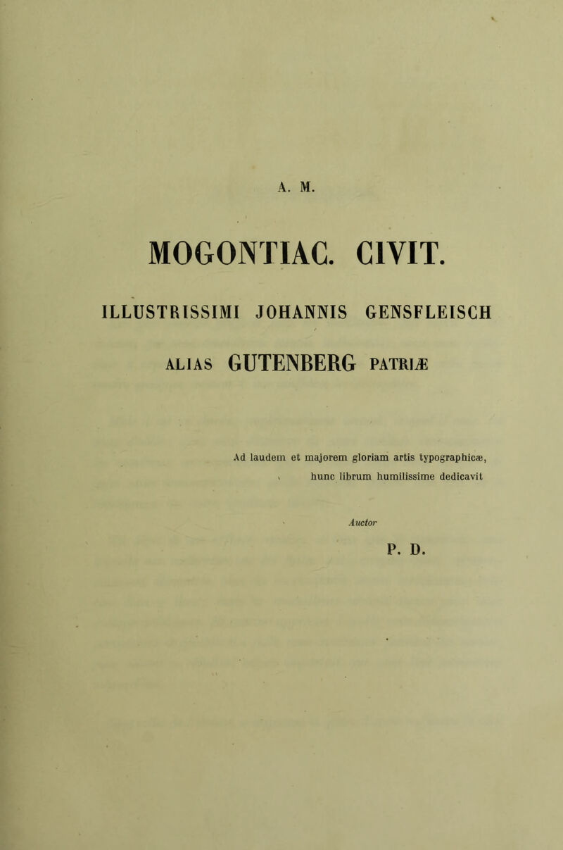 A. M. MOGONÏIAC. CIVIT. ILLUSTRISSIMI JOHÂNNIS GENSFLEISCH ALIAS GUTENBERG patriæ Ad laudem et majorem gloriam artis typographicæ, V hune librum humilissime dedicavit Auctor P. D.