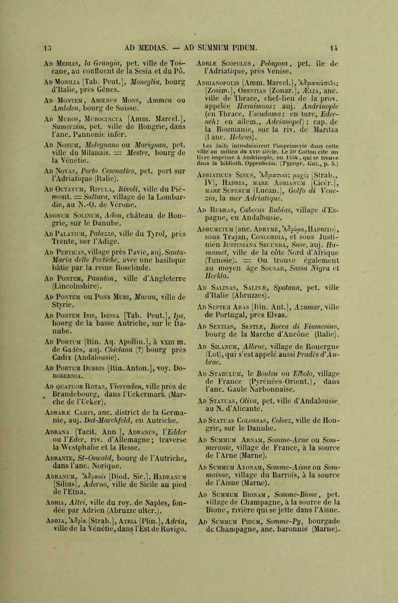 An Médias, la Grangia, pet. ville de Tos- cane, au confluent de la Sesia et du Pô. Ad Monilia [Tab. Peut.], Moneglia, bourg d’Italie, près Gènes. Ad Montem, Amœnus Mons, Ammen ou Ambden, bourg de Suisse. Ad Muros, Murocincta [Amm. Marcel.], Sumerzùn, pet. ville de Hongrie, dans l’anc. Pannonie infér. .\d Nonum, Mdegnano ou Marignan, pet. ville du Milanais. = Mestre, bourg de la Vénétie. Ad Noyas, Porto Cesenatico, pet. port sur l’Adriatique (Italie). Ad Octavum, Ripula, BivoK, ville du Pié- mont. = SaItara, village de la Lombar- die, au N.-U. de Vérone. Adonum Solinüm, Adon, château de Hon- grie, sur le Danube. Ad Palatium, Palazzo, ville du T^rol, près Trente, sur l’Adigc. Ad Perticas,village près Pavie, aiij.Scmia- Maria delle Pertkhe, avec une basilique bâtie par la reine Roselinde. Ad Pontem, Paunton, ville d’Angleterre (Lincolnshire). Ad Pontem ou Pons Mûri, Murau, ville de Styrie. Ad Pontem Isis, Iwssa [Tab. Peut.], Ips, bourg de la basse Autriche, sur le Da- nube. Ad Portum [Itin. Aq. Apollin.], à xxui m. de Gadès, auj. Chiclana (?) bourg près Cadix (Andalousie). Ad Portum Dübris [Itin. Anton.], voy. Do- ROBERNIA. Ad quatuor Rotas, Vierraden, ville près de , Brandebourg, dans l’Uckermark (Mar- che de l’Ucker). Adrabæ Campi, anc. district de la Germa- nie, auj. Ikit-Marchfeîd, en Autriche. Adrana [Tacit. Ann ], Adranus, YEdder ou VEder, riv. d’Allemagne; traverse la Westphalie et la Hesse. Adrante, St-OswaJd, bourg de l’Autriche, dans l’anc. Norique. Adranum, ’A^pavciv [Diod. Sic.], Hadbanum [Silius], Aderno, ville de Sicile au pied de l’Etna. Adria, Altri, ville du roy. de Naples, fon- dée par Adrien (Abruzze ultér.). .\dria, ’A^pfa [Strab.], Atria [Plin.],Adn'a, ville de la Vénétie, dans l’Est de Rovigo. Adriæ Scopulus, Pelagosa, pet. île do l’Adriatique, près Venise. Adrianopolis [Amm. Marcel.],’At^piavcuTrc'Ai; [Zosim.], Orestias [Zonar.], Æua, anc. ville de Thrace, chef-lieu de la prov. appelée Hœmimons; auj. Andrinoplu (en Thrace, TJscudama; en turc, Eder- iiéh; en allem., Adrianopel) ; cap. de la Roumanie, sur la riv. de Maritza (lanc. Hebrus). Iæs Juifs inu'oduisii’ent l’inipriincrie dans cette ville au milieu du xvie siPcle. Le Dr CoUon cite un litre imprimé à Andrinople, en IS.Vii , qui se trouve dans la biblioth. Oppenbeim. {Typogr. Gaz.., p. 5.) Adriaticüs Sinus, ’Aâ'ptaTO'.ô; g.u-//,'; [Strab., IV], Hadria, mare Adrianum [Cicér.], mare Superum [Lucan.], Goifo di Veae- zia, la mer Adriatique. Ad Rurras, Cabecas liubias, village d’Es- pagne, en Andalbusie. ADRUMETCM (anc. ADRYMÉ,’Aâ'p6[Ayi,HADRITO), sous Trajan, Concordia, et sous Justi- nien JUSTINIANA SeCUNDA, SuSB, àuj. llu- marnet, ville de la côte Nord d’Afrique (Tunisie). = On trouve également au moyen âge Sousaii, Sassa Nigra et Ilerkla. Ad Saunas, Salinæ, Spotana, pet. ville d’Italie (Abruzzcs). Ad Septem Aras [Ilin. Ant.], Azumar, ville de Portugal, près Elvas. Ad Sextias, Sestiæ, Rocca di Eiumesinn, bourg de la Marche d’Ancône (Italie). Ad Silanum, Albrac, village de Rouergue (Lot), qui s’est appelé aussi Pradcs d’Aii- brac. Ad -Stabülum, le Boulon ou Eltolo, village de France (Pyrénées-Orient.), dans l’anc. Gaule Narbonnaise. Ad Statuas, Oliva, pet. ville d’Andalousie, au N. d’Alicante. Ad Statuas Colossas, Coloez, ville de Hon- grie, sur le Danube. Ad Summum Arnam, Somme-Arne ou Som- meranie, village de France, à la source de l’Arne (Marne). Ad Summum Axonam, Somme-Aisne ou Som- maisne, village du Barrois, à la source de l’Aisne (Marne). Ad Summum Bionam, Somme-Bione, pot. village de Champagne, à la source de la Bione, rivière qui se jette dans l’Aisne. Ad ' Summum Pidum, Somme-Py, bourgade de Champagne, anc. baronnie (Marne).