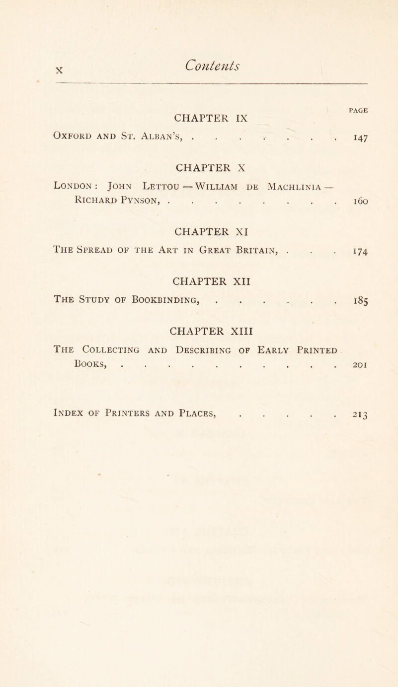 X CHAPTER IX Oxford and St. Alban’s, . CHAPTER X London: John Lettou—William de Machlinia — Richard Pynson, CHAPTER XI The Spread of the Art in Great Britain, . CHAPTER XH The Study of Bookbinding, CHAPTER XIII The Collecting and Describing of Early Printed Books, PAGE 147 160 174 185 201 213 Index of Printers and Places,