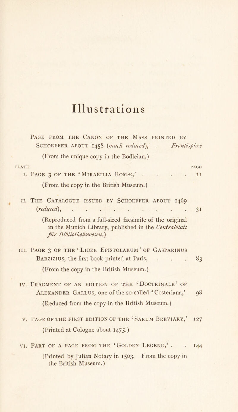 Ill ustrations Page from the Canon of the Mass printed by ScHOEFFER ABOUT 1458 {nnick reduced), . Froiitispiece (From the unique copy in the Bodleian.) PLATE PAGE I. Page 3 of the ‘Mirabilia RoMHi:,’ . . . .11 (From the copy in the British Museum.) II. The Catalogue issued by Schoeffer about 1469 (reduced), . . . . . . . . -31 (Reproduced from a full-sized facsimile of the original in the Munich Library, published in the Centralblatt filr Bibliothekswesen.) III. Page 3 of the ‘ Liber Epistolarum ’ of Gasparinus Barzizius, the first book printed at Paris, ... 83 (From the copy in the British Museum.) IV. Fragment of an edition of the ‘Doctrinale’ of Alexander Gallus, one of the so-called ‘ Costeriana,’ 98 (Reduced from the copy in the British Museum.) V. Page of the first edition of the ‘ Sarum Breviary,’ 127 (Printed at Cologne about 1475.) VI. Part of a page from the ‘Golden Legend,’ . . 144 (Printed by Julian Notary in 1503. From the copy in the British Museum.)