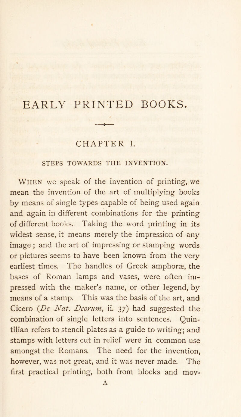 EARLY PRINTED BOOKS. ♦ CHAPTER I. STEPS TOWARDS THE INVENTION. When we speak of the invention of printing, we mean the invention of the art of multiplying books by means of single types capable of being used again and again in different combinations for the printing of different books. Taking the word printing in its widest sense, it means merely the impression of any image ; and the art of impressing or stamping words or pictures seems to have been known from the very earliest times. The handles of Greek amphorae, the bases of Roman lamps and vases, were often im- pressed with the maker’s name, or other legend, by means of a stamp. This was the basis of the art, and Cicero {De Nat. Deorum^ ii. 37) had suggested the combination of single letters into sentences. Quin- tilian refers to stencil plates as a guide to writing; and stamps with letters cut in relief were in common use amongst the Romans. The need for the invention, however, was not great, and it was never made. The first practical printing, both from blocks and mov- A