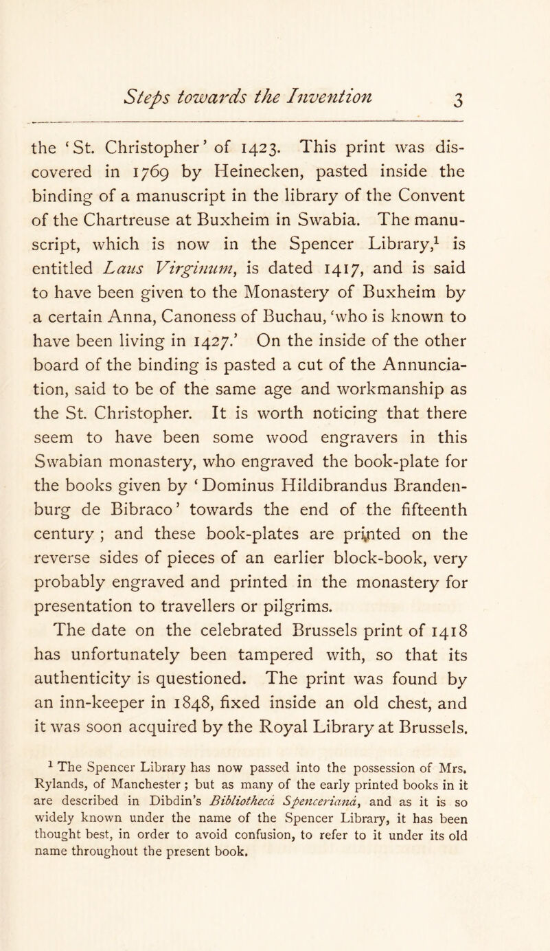 the ‘St. Christopher’ of 1423. This print was dis- covered in 1769 by Heinecken, pasted inside the binding of a manuscript in the library of the Convent of the Chartreuse at Buxheim in Swabia. The manu- script, which is now in the Spencer Library/ is entitled Laits Virghmm, is dated 1417, and is said to have been given to the Monastery of Buxheim by a certain Anna, Canoness of Buchau, ‘who is known to have been living in 1427.’ On the inside of the other board of the binding is pasted a cut of the Annuncia- tion, said to be of the same age and workmanship as the St Christopher. It is worth noticing that there seem to have been some wood engravers in this Swabian monastery, who engraved the book-plate for the books given by ‘Dominus Hildibrandus Branden- burg de Bibraco’ towards the end of the fifteenth century ; and these book-plates are printed on the reverse sides of pieces of an earlier block-book, very probably engraved and printed in the monastery for presentation to travellers or pilgrims. The date on the celebrated Brussels print of 1418 has unfortunately been tampered with, so that its authenticity is questioned. The print was found by an inn-keeper in 1848, fixed inside an old chest, and it was soon acquired by the Royal Library at Brussels. ^ The Spencer Library has now passed into the possession of Mrs, Rylands, of Manchester; but as many of the early printed books in it are described in Dibdin’s Bibliotheca Spenceriand^ and as it is so widely known under the name of the Spencer Library, it has been thought best, in order to avoid confusion, to refer to it under its old name throughout the present book.