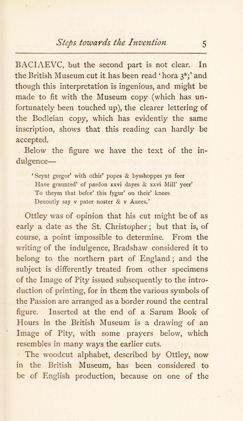 Bx\CIAEVC, but the second part is not clear. In the British Museum cut it has been read ‘ hora 3^;’ and though this interpretation is ingenious, and might be made to fit with the Museum copy (which has un- fortunately been touched up), the clearer lettering of the Bodleian copy, which has evidently the same inscription, shows that this reading can hardly be accepted. Below the figure we have the text of the in- dulgence— ‘ Seynt gregor’ with othir’ popes & bysshoppes yn feer Have graunted’ of pardon xxvi dayes & xxvi Mill’ yeer’ To theym that befor’ this fygur’ on their’ knees Deuoutly say v pater noster & v Auees.’ Ottley was of opinion that his cut might be of as early a date as the St. Christopher ; but that is, of course, a point impossible to determine. From the writing of the indulgence, Bradshaw considered it to belong to the northern part of England ; and the subject is differently treated from other specimens of the Image of Pity issued subsequently to the intro- duction of printing, for in them the various symbols of the Passion are arranged as a border round the central figure. Inserted at the end of a Sarum Book of Hours in the British Museum is a drawing of an Image of Pity, with some prayers below, which resembles in many ways the earlier cuts. The woodcut alphabet, described by Ottley, now in the British Museum, has been considered to be of English production, because on one of the