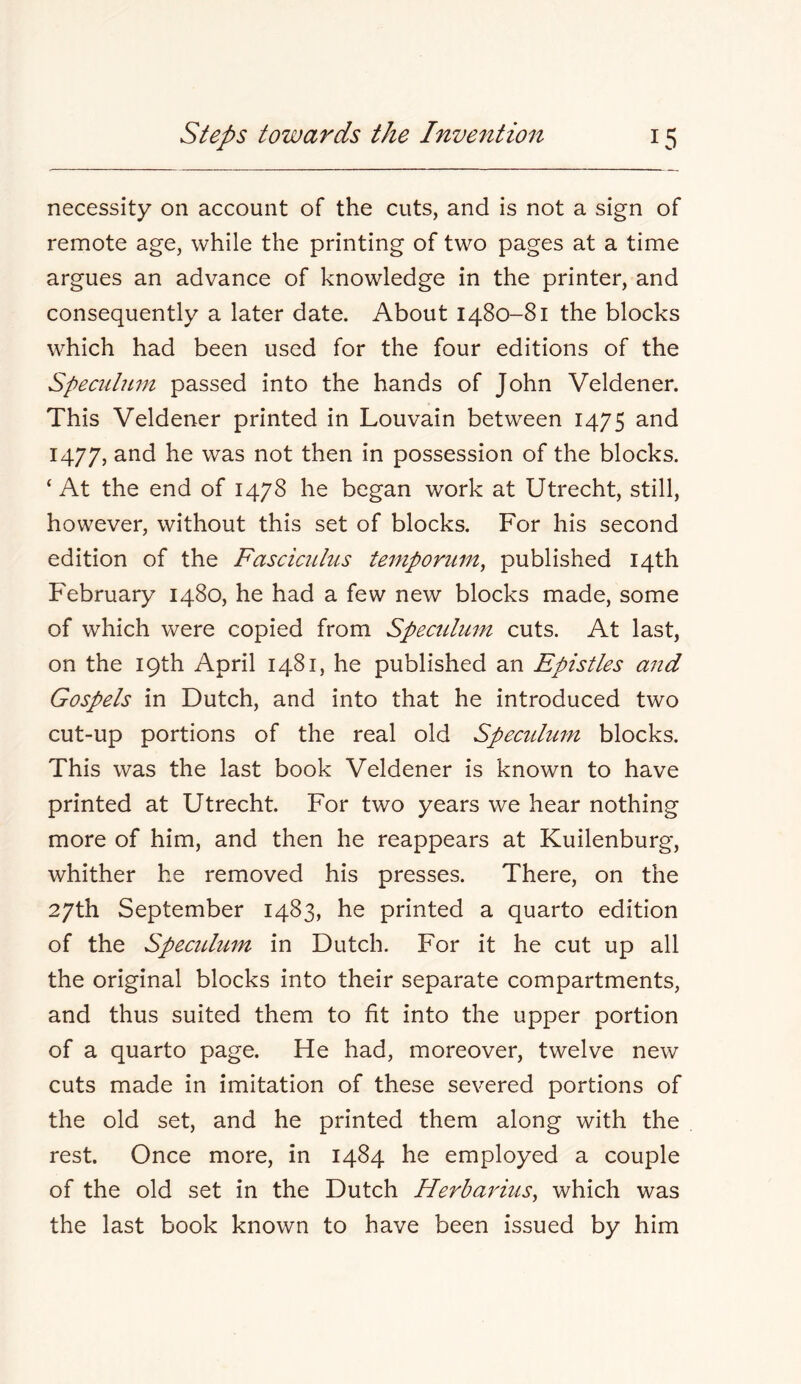 necessity on account of the cuts, and is not a sign of remote age, while the printing of two pages at a time argues an advance of knowledge in the printer, and consequently a later date. About 1480-81 the blocks which had been used for the four editions of the Speculmn passed into the hands of John Veldener. This Veldener printed in Louvain between 1475 and 1477, was not then in possession of the blocks. ‘At the end of 1478 he began work at Utrecht, still, however, without this set of blocks. For his second edition of the Fasciculus temporum^ published 14th February 1480, he had a few new blocks made, some of which were copied from Spectdum cuts. At last, on the 19th April 1481, he published an Epistles and Gospels in Dutch, and into that he introduced two cut-up portions of the real old Specidum blocks. This was the last book Veldener is known to have printed at Utrecht. For two years we hear nothing more of him, and then he reappears at Kuilenburg, whither he removed his presses. There, on the 27th September 1483, he printed a quarto edition of the Specidum in Dutch. For it he cut up all the original blocks into their separate compartments, and thus suited them to fit into the upper portion of a quarto page. He had, moreover, twelve new cuts made in imitation of these severed portions of the old set, and he printed them along with the rest. Once more, in 1484 he employed a couple of the old set in the Dutch Herbarius^ which was the last book known to have been issued by him