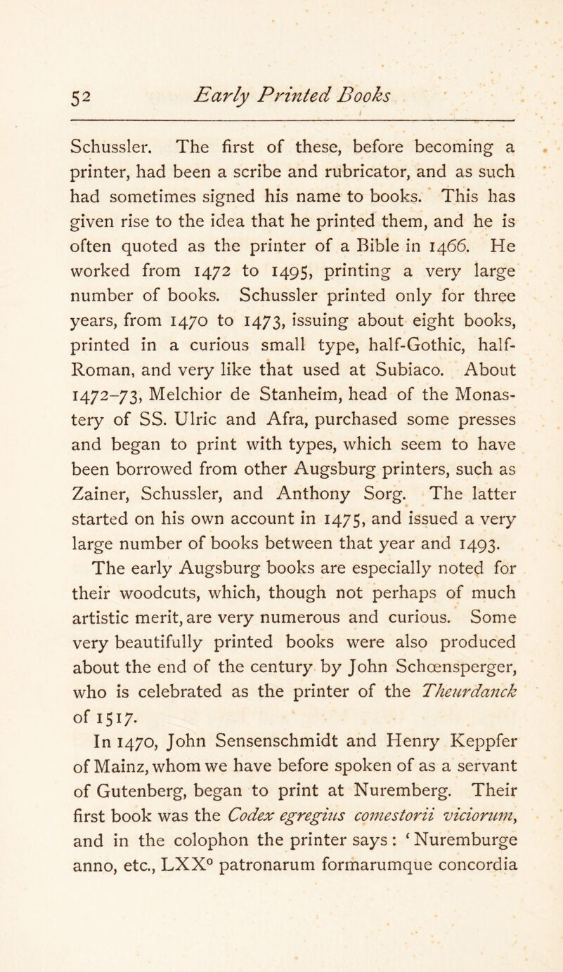 I Schussler. The first of these, before becoming a printer, had been a scribe and rubricator, and as such had sometimes signed his name to books. * This has given rise to the idea that he printed them, and he is often quoted as the printer of a Bible in 1466. He worked from 1472 to 1495, printing a very large number of books. Schussler printed only for three years, from 1470 to 1473, issuing about eight books, printed in a curious small type, half-Gothic, half- Roman, and very like that used at Subiaco. About 1472-73, Melchior de Stanheim, head of the Monas- tery of SS. Ulric and Afra, purchased some presses and began to print with types, which seem to have been borrowed from other Augsburg printers, such as Zainer, Schussler, and Anthony Sorg. The latter started on his own account in 1475, and issued a very large number of books between that year and 1493. The early Augsburg books are especially noted for their woodcuts, which, though not perhaps of much artistic merit, are very numerous and curious. Some very beautifully printed books were also produced about the end of the century by John Schoensperger, who is celebrated as the printer of the Theurdanck of 1517- In 1470, John Sensenschmidt and Henry Keppfer of Mainz, whom we have before spoken of as a servant of Gutenberg, began to print at Nuremberg. Their first book was the Codex egregius coniestorii vicioritm^ and in the colophon the printer says: ‘ Nuremburge anno, etc., LXX° patronarum formarumque concordia