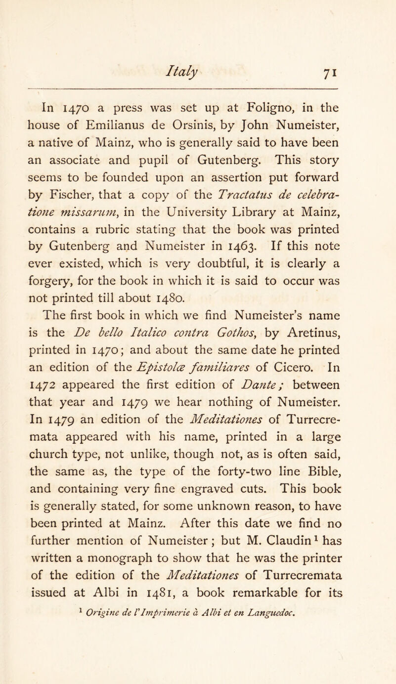 In 1470 a press was set up at Foligno, in the house of Emilianus de Orsinis, by John Numeister, a native of Mainz, who is generally said to have been an associate and pupil of Gutenberg. This story seems to be founded upon an assertion put forward by Fischer, that a copy of the Tractatus de celebra- Hone 7nissaruin^ in the University Library at Mainz, contains a rubric stating that the book was printed by Gutenberg and Numeister in 1463. If this note ever existed, which is very doubtful, it is clearly a forgery, for the book in which it is said to occur was not printed till about 1480. The first book in which we find Numeister’s name is the De bello Italico contra Gothos^ by Aretinus, printed in 1470; and about the same date he printed an edition of the EpistolcB fainiliares of Cicero. In 1472 appeared the first edition of Dafite; between that year and 1479 we hear nothing of Numeister. In 1479 2.n edition of the Meditationes of Turrecre- mata appeared with his name, printed in a large church type, not unlike, though not, as is often said, the same as, the type of the forty-two line Bible, and containing very fine engraved cuts. This book is generally stated, for some unknown reason, to have been printed at Mainz. After this date we find no further mention of Numeister; but M. Claudin^has written a monograph to show that he was the printer of the edition of the Meditatio7ies of Turrecremata issued at Albi in 1481, a book remarkable for its ^ Origine de VImprimerie a Albi et en Languedoc.