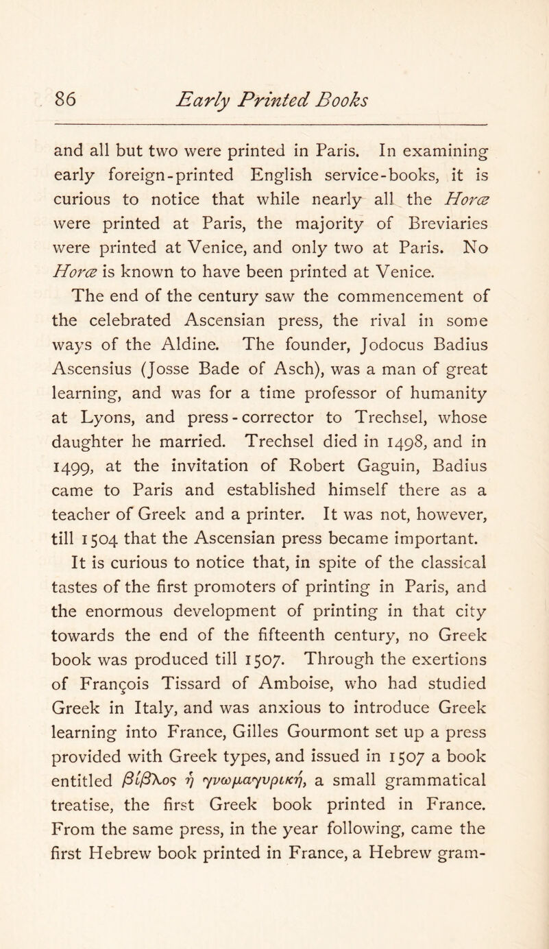 and all but two were printed in Paris. In examining early foreign-printed English service-books, it is curious to notice that while nearly all the Horce were printed at Paris, the majority of Breviaries were printed at Venice, and only two at Paris. No Horce is known to have been printed at Venice. The end of the century saw the commencement of the celebrated Ascensian press, the rival in some ways of the Aldine. The founder, Jodocus Badius Ascensius (Josse Bade of Asch), was a man of great learning, and was for a time professor of humanity at Lyons, and press-corrector to Trechsel, whose daughter he married. Trechsel died in 1498, and in 1499, at the invitation of Robert Gaguin, Badius came to Paris and established himself there as a teacher of Greek and a printer. It was not, however, till 1504 that the Ascensian press became important. It is curious to notice that, in spite of the classical tastes of the first promoters of printing in Paris, and the enormous development of printing in that city towards the end of the fifteenth century, no Greek book was produced till 1507. Through the exertions of Frangois Tissard of Amboise, who had studied Greek in Italy, and was anxious to introduce Greek learning into France, Gilles Gourmont set up a press provided with Greek types, and issued in 1507 a book entitled 77 r^voi^a<yvpLKri^ a small grammatical treatise, the first Greek book printed in France. From the same press, in the year following, came the first Hebrew book printed in France, a Hebrew gram-