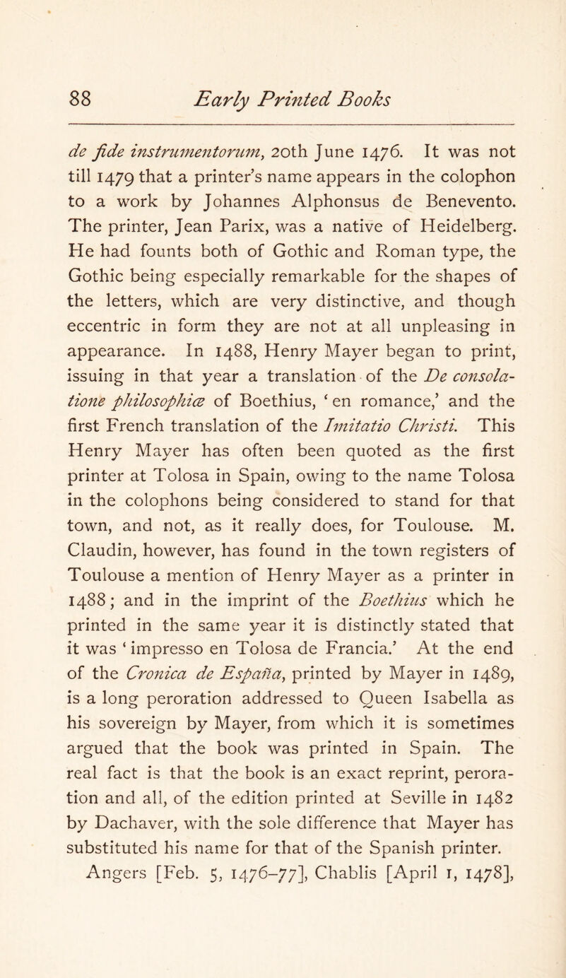 de fide instrumentoricm, 20th June 1476. It was not till 1479 that a printer s name appears in the colophon to a work by Johannes Alphonsus de Benevento. The printer, Jean Parix, was a native of Heidelberg. Pie had founts both of Gothic and Roman type, the Gothic being especially remarkable for the shapes of the letters, which are very distinctive, and though eccentric in form they are not at all unpleasing in appearance. In 1488, Henry Mayer began to print, issuing in that year a translation of De consola- tione philosophice of Boethius, ‘ en romance,’ and the first French translation of the hnitatio Christi. This Henry Mayer has often been quoted as the first printer at Tolosa in Spain, owing to the name Tolosa in the colophons being considered to stand for that town, and not, as it really does, for Toulouse. M. Claudin, however, has found in the town registers of Toulouse a mention of Henry Mayer as a printer in 1488; and in the imprint of the Boethius which he printed in the same year it is distinctly stated that it was ‘ impresso en Tolosa de Francia.’ At the end of the Cronica de Espanay printed by Mayer in 1489, is a long peroration addressed to Queen Isabella as his sovereign by Mayer, from which it is sometimes argued that the book was printed in Spain. The real fact is that the book is an exact reprint, perora- tion and all, of the edition printed at Seville in 1482 by Dachaver, with the sole difference that Mayer has substituted his name for that of the Spanish printer. Angers [Feb. 5, 1476-77], Chablis [April i, 1478],