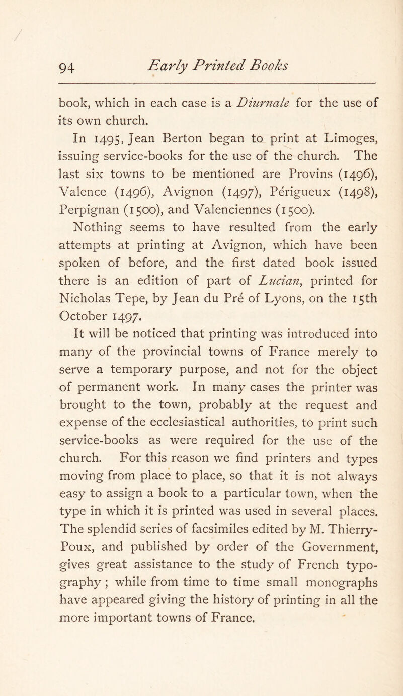 book, which in each case is a Dmrnale for the use of its own church. In 1495, Jean Berton began to print at Limoges, issuing service-books for the use of the church. The last six towns to be mentioned are Brovins (1496), Valence (1496), Avignon (1497), Perigueux (1498), Perpignan (1500), and Valenciennes (1500). Nothing seems to have resulted from the early attempts at printing at Avignon, which have been spoken of before, and the first dated book issued there is an edition of part of Ltician, printed for Nicholas Tepe, by Jean du Pre of Lyons, on the 15th October 1497. It will be noticed that printing was introduced into many of the provincial towns of France merely to serve a temporary purpose, and not for the object of permanent work. In many cases the printer was brought to the town, probably at the request and expense of the ecclesiastical authorities, to print such service-books as were required for the use of the church. For this reason we find printers and types moving from place to place, so that it is not always easy to assign a book to a particular town, when the type in which it is printed was used in several places. The splendid series of facsimiles edited by M. Thierry- Poux, and published by order of the Government, gives great assistance to the study of French typo- graphy ; while from time to time small monographs have appeared giving the history of printing in all the more important towns of France.