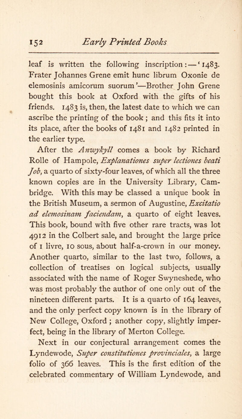 leaf is written the following inscription: — ‘1483. Frater Johannes Grene emit hunc librum Oxonie de elemosinis amicorum suorum'—Brother John Grene bought this book at Oxford with the gifts of his friends. 1483 is, then, the latest date to which we can ascribe the printing of the book ; and this fits it into its place, after the books of 1481 and 1482 printed in the earlier type. After the Anwykyll comes a book by Richard Rolle of Hampole, Explanationes super lectio7ies beati Job, a quarto of sixty-four leaves, of which all the three known copies are in the University Library, Cam- bridge. With this may be classed a unique book in the British Museum, a sermon of Augustine, Excitatio ad elemosinam facienda^n, a quarto of eight leaves. This book, bound with five other rare tracts, was lot 4912 in the Colbert sale, and brought the .large price of I livre, 10 sous, about half-a-crown in our money. Another quarto, similar to the last two, follows, a collection of treatises on logical subjects, usually associated with the name of Roger Swyneshede, who was most probably the author of one only out of the nineteen different parts. It is a quarto of 164 leaves, and the only perfect copy known is in the library of New College, Oxford ; another copy, slightly imper- fect, being in the library of Merton College. Next in our conjectural arrangement comes the Lyndewode, Super constitutioues provinciates, a large folio of 366 leaves. This is the first edition of the celebrated commentary of William Lyndewode, and