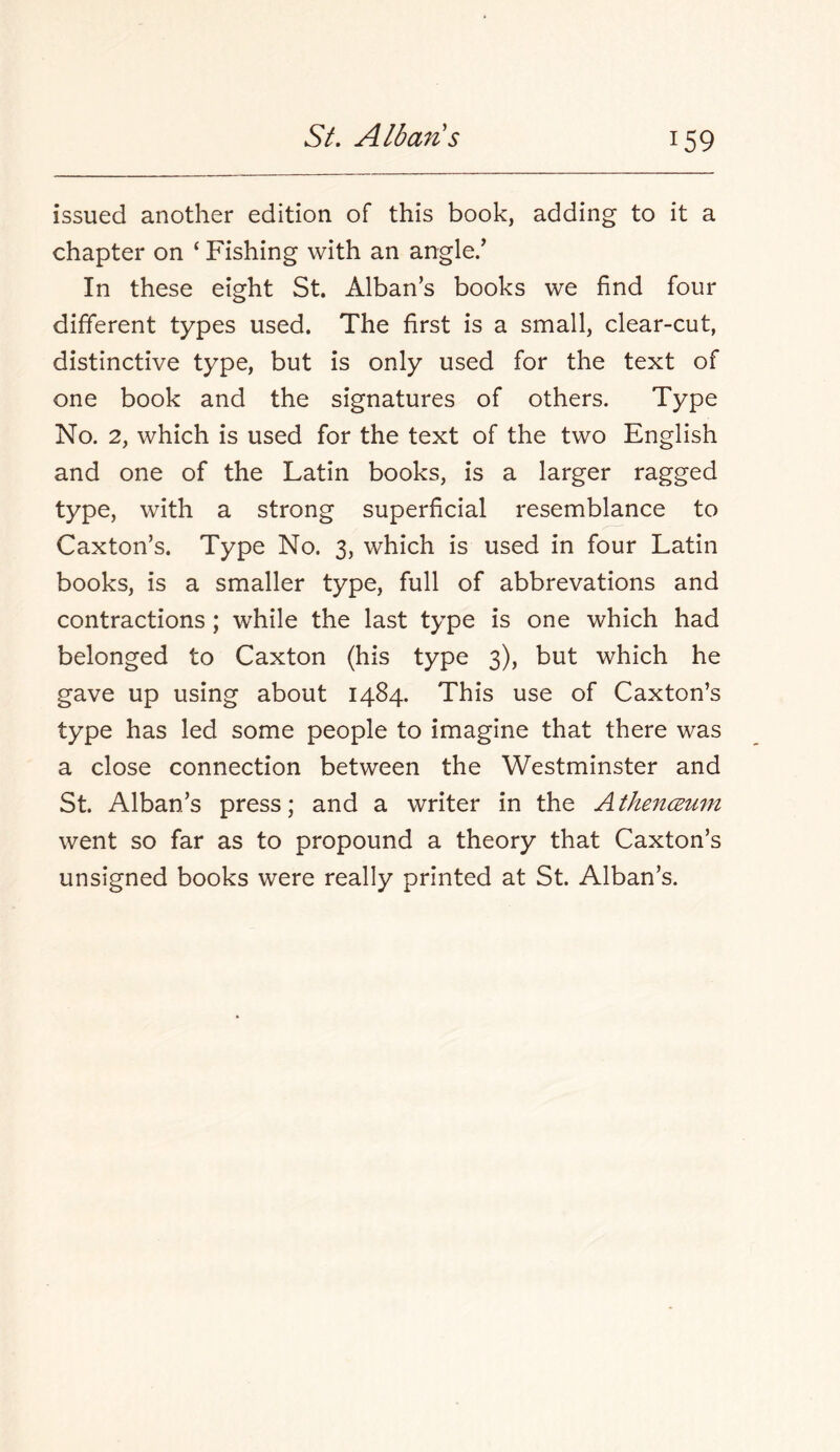 issued another edition of this book, adding to it a chapter on ‘ Fishing with an angle/ In these eight St. Alban’s books we find four different types used. The first is a small, clear-cut, distinctive type, but is only used for the text of one book and the signatures of others. Type No. 2, which is used for the text of the two English and one of the Latin books, is a larger ragged type, with a strong superficial resemblance to Caxton’s. Type No. 3, which is used in four Latin books, is a smaller type, full of abbrevations and contractions ; while the last type is one which had belonged to Caxton (his type 3), but which he gave up using about 1484. This use of Caxton’s type has led some people to imagine that there was a close connection between the Westminster and St. Alban’s press; and a writer in the Athencemn went so far as to propound a theory that Caxton’s unsigned books were really printed at St. Alban’s.