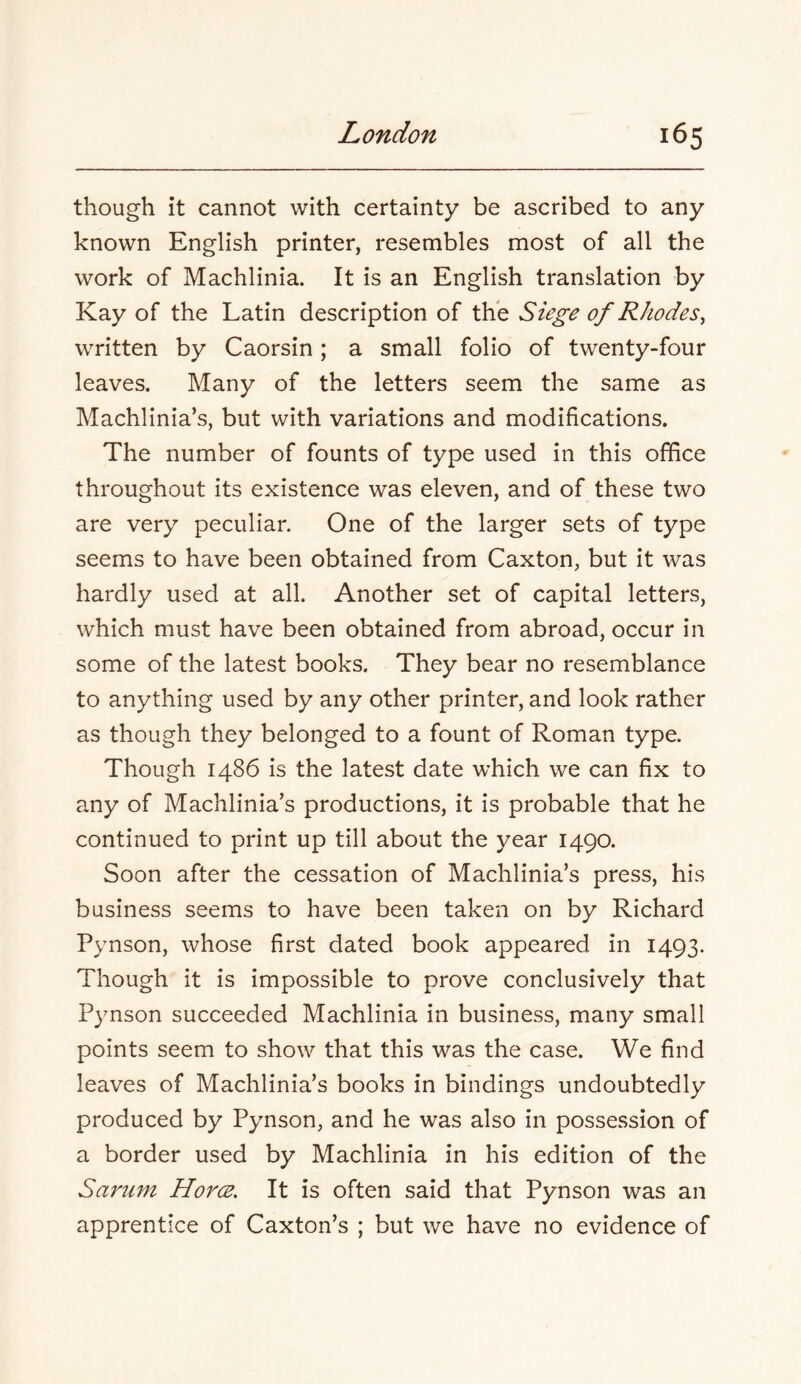 though it cannot with certainty be ascribed to any known English printer, resembles most of all the work of Machlinia. It is an English translation by Kay of the Latin description of the Siege of Rhodes^ written by Caorsin; a small folio of twenty-four leaves. Many of the letters seem the same as Machlinia’s, but with variations and modifications. The number of founts of type used in this office throughout its existence was eleven, and of these two are very peculiar. One of the larger sets of type seems to have been obtained from Caxton, but it was hardly used at all. Another set of capital letters, which must have been obtained from abroad, occur in some of the latest books. They bear no resemblance to anything used by any other printer, and look rather as though they belonged to a fount of Roman type. Though i486 is the latest date which we can fix to any of Machlinia’s productions, it is probable that he continued to print up till about the year 1490. Soon after the cessation of Machlinia’s press, his business seems to have been taken on by Richard Pynson, whose first dated book appeared in 1493. Though it is impossible to prove conclusively that Pynson succeeded Machlinia in business, many small points seem to show that this was the case. We find leaves of Machlinia’s books in bindings undoubtedly produced by Pynson, and he was also in possession of a border used by Machlinia in his edition of the Sarum Horcs. It is often said that Pynson was an apprentice of Caxton’s ; but we have no evidence of