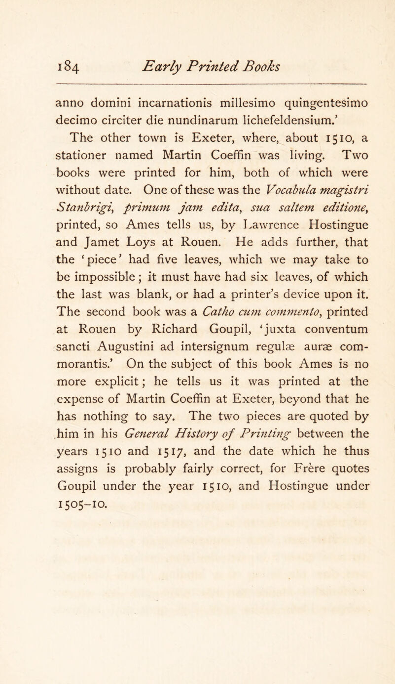 anno domini incarnationis millesimo quingentesimo decimo circiter die nundinarum lichefeldensium.’ The other town is Exeter, where, about 1510, a stationer named Martin Coeffin was living. Two books were printed for him, both of which were without date. One of these was the Vocahula magistri Stanbrigi^ primum jam edita^ sua saltern editio7te^ printed, so Ames tells us, by Lawrence Hostingue and Jamet Loys at Rouen. He adds further, that the ‘piece’ had five leaves, which we may take to be impossible; it must have had six leaves, of which the last was blank, or had a printer’s device upon it. The second book was a Catho cum commenio^ printed at Rouen by Richard Goupil, ‘juxta conventum sancti Augustini ad intersignum regulae aurae com- morantis.’ On the subject of this book Ames is no more explicit; he tells us it was printed at the expense of Martin Coeffin at Exeter, beyond that he has nothing to say. The two pieces are quoted by him in his General History of Printhig between the years 1510 and 1517, and the date which he thus assigns is probably fairly correct, for Frere quotes Goupil under the year 1510, and Hostingue under 1505-10.