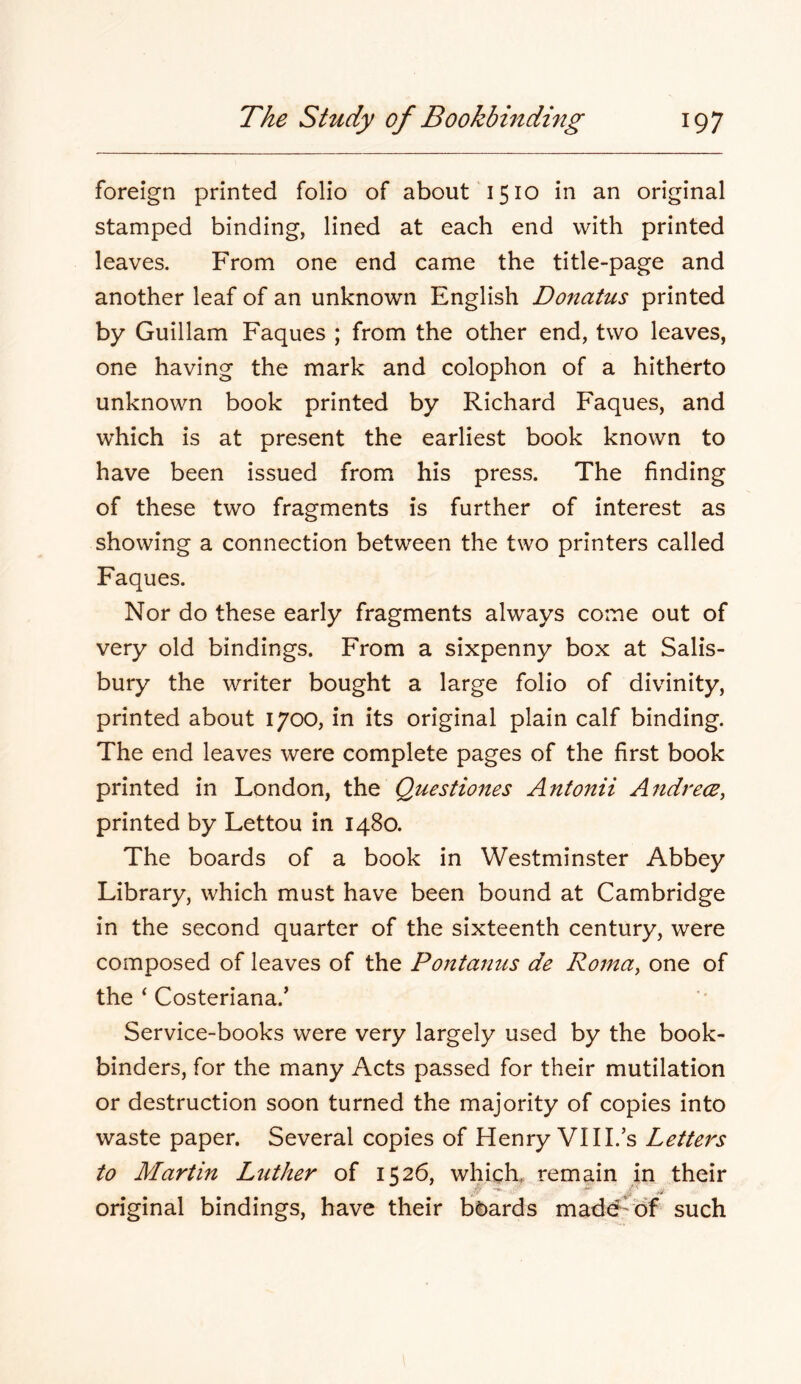 foreign printed folio of about 1510 in an original stamped binding, lined at each end with printed leaves. From one end came the title-page and another leaf of an unknown English Donatus printed by Guillam Faques ; from the other end, two leaves, one having the mark and colophon of a hitherto unknown book printed by Richard Faques, and which is at present the earliest book known to have been issued from his press. The finding of these two fragments is further of interest as showing a connection between the two printers called Faques. Nor do these early fragments always come out of very old bindings. From a sixpenny box at Salis- bury the writer bought a large folio of divinity, printed about 1700, in its original plain calf binding. The end leaves were complete pages of the first book printed in London, the Questiones Antonii Andrece, printed by Lettou in 1480. The boards of a book in Westminster Abbey Library, which must have been bound at Cambridge in the second quarter of the sixteenth century, were composed of leaves of the Pontanus de Roma, one of the ‘ Costeriana.’ Service-books were very largely used by the book- binders, for the many Acts passed for their mutilation or destruction soon turned the majority of copies into waste paper. Several copies of Henry VIII. s Letters to Martin Luther of 1526, which, remain in their original bindings, have their boards mad^'bf such