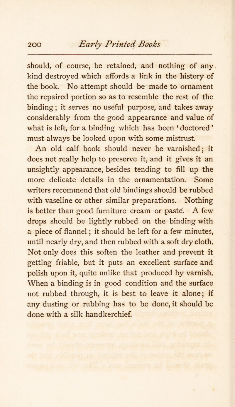 should, of course, be retained, and nothing of any. kind destroyed which affords a link in the history of the book. No attempt should be made to ornament the repaired portion so as to resemble the rest of the binding; it serves no useful purpose, and takes away considerably from the good appearance and value of what is left, for a binding which has been ‘ doctored ’ must always be looked upon with some mistrust. An old calf book should never be varnished; it does not really help to preserve it, and it gives it an unsightly appearance, besides tending to fill up the more delicate details in the ornamentation. Some writers recommend that old bindings should be rubbed with vaseline or other similar preparations. Nothing is better than good furniture cream or pastd. A few drops should be lightly rubbed on the binding with a piece of flannel; it should be left for a few minutes, until nearly dry, and then rubbed with a soft dry cloth. Not only does this soften the leather and prevent it getting friable, but it puts an excellent surface and polish upon it, quite unlike that produced by varnish. When a binding is in good condition and the surface not rubbed through, it is best to leave it alone; if any dusting or rubbing has to be done, it should be done with a silk handkerchief.