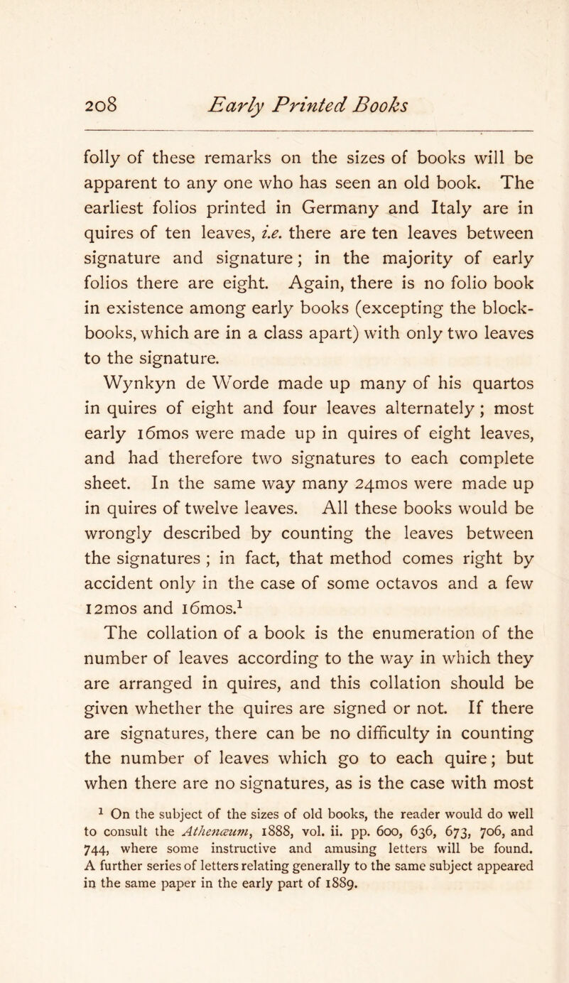 folly of these remarks on the sizes of books will be apparent to any one who has seen an old book. The earliest folios printed in Germany and Italy are in quires of ten leaves, i.e. there are ten leaves between signature and signature; in the majority of early folios there are eight. Again, there is no folio book in existence among early books (excepting the block- books, which are in a class apart) with only two leaves to the signature. Wynkyn de VVorde made up many of his quartos in quires of eight and four leaves alternately; most early i6mos were made up in quires of eight leaves, and had therefore two signatures to each complete sheet. In the same way many 24mos were made up in quires of twelve leaves. All these books would be wrongly described by counting the leaves between the signatures ; in fact, that method comes right by accident only in the case of some octavos and a few i2mos and i6mos.^ The collation of a book is the enumeration of the number of leaves according to the way in which they are arranged in quires, and this collation should be given whether the quires are signed or not. If there are signatures, there can be no difficulty in counting the number of leaves which go to each quire; but when there are no signatures, as is the case with most ^ On the subject of the sizes of old books, the reader would do well to consult the AthencBum^ 1888, vol. ii. pp. 600, 636, 673, 706, and 744, where some instructive and amusing letters will be found. A further series of letters relating generally to the same subject appeared in the same paper in the early part of 1889.