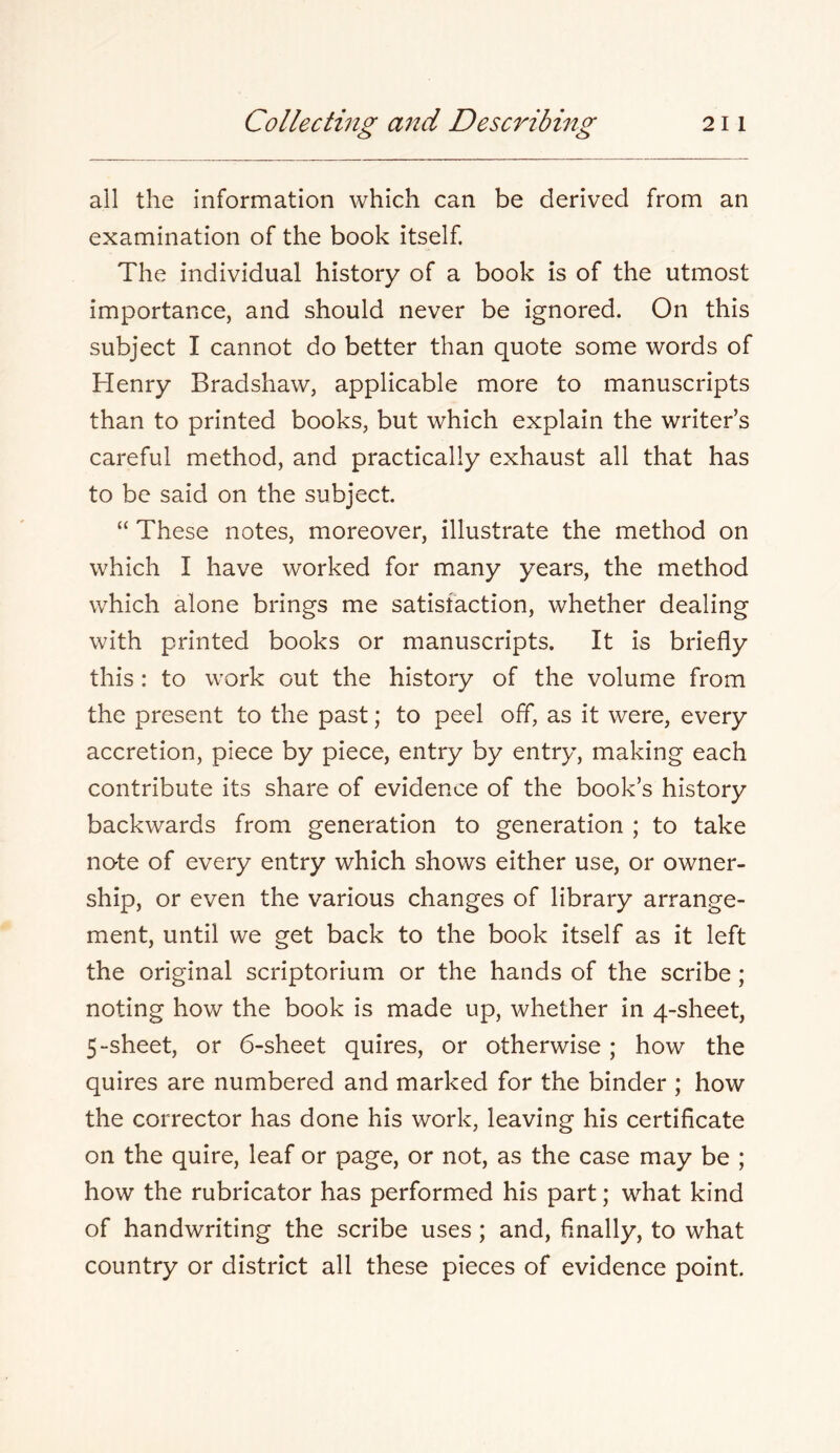 all the information which can be derived from an examination of the book itself. The individual history of a book is of the utmost importance, and should never be ignored. On this subject I cannot do better than quote some words of Henry Bradshaw, applicable more to manuscripts than to printed books, but which explain the writer’s careful method, and practically exhaust all that has to be said on the subject. “ These notes, moreover, illustrate the method on which I have worked for many years, the method which alone brings me satisfaction, whether dealing with printed books or manuscripts. It is briefly this: to work out the history of the volume from the present to the past; to peel off, as it were, every accretion, piece by piece, entry by entry, making each contribute its share of evidence of the book’s history backwards from generation to generation ; to take no-te of every entry which shows either use, or owner- ship, or even the various changes of library arrange- ment, until we get back to the book itself as it left the original scriptorium or the hands of the scribe; noting how the book is made up, whether in 4-sheet, 5-sheet, or 6-sheet quires, or otherwise; how the quires are numbered and marked for the binder ; how the corrector has done his work, leaving his certificate on the quire, leaf or page, or not, as the case may be ; how the rubricator has performed his part; what kind of handwriting the scribe uses; and, finally, to what country or district all these pieces of evidence point.