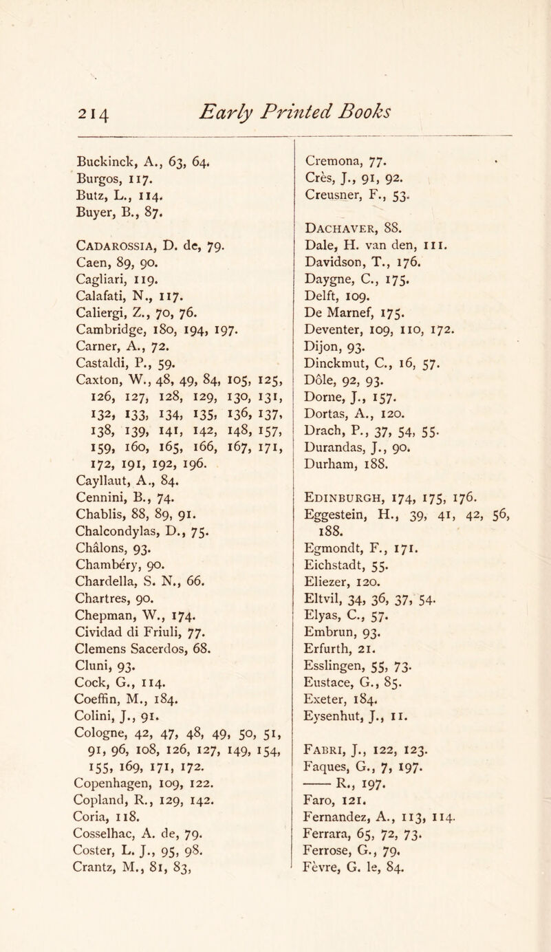 Buckinck, A., 63, 64# Burgos, 117. Butz, L., 114. Buyer, B., 87. Cadarossia, D. de, 79. Caen, 89, 90. Cagliari, 119. Calafati, N., 117. Caliergi, Z., 70, 76. Cambridge, 180, 194, 197. earner, A., 72. Castaldi, P., 59. Caxton, W., 48, 49, 84, 105, 125, 126, 127, 128, 129, 130, 131, 132, 133, 134, 135. 136, I37» 138, 139, 141, 142, 148, 157, 159, 160, 165, 166, 167, 171, 172, 191, 192, 196. Cayllaut, A., 84. Cennini, B., 74* Chablis, 88, 89, 91. Chalcondylas, D., 75. Chalons, 93. Chambery, 90. Chardella, S. N., 66. Chartres, 90. Chepman, W., 174. Cividad di Friuli, 77. Clemens Sacerdos, 68. Cluni, 93. Cock, G., 114. Coeffin, M., 184. Colini, J., 91. Cologne, 42, 47, 48, 49, 50, 51, 91, 96, 108, 126, 127, 149, 154, I55» 169, 171, 172. Copenhagen, 109, 122. Copland, R., 129, 142. Coria, u8. Cosselhac, A. de, 79. Coster, L. J., 95, 98. Crantz, M., 81, 83, Cremona, 77* Cres, J., 91, 92. Creusner, F., 53. Dachaver, 88. Dale, H. van den, ill. Davidson, T., 176. Daygne, C., 175. Delft, 109. De Marnef, I7S* Deventer, 109, no, 172. Dijon, 93. Dinckmut, C., 16, 57. Dole, 92, 93. Dome, J., 157. Dortas, A., 120. Drach, P., 37, 54, 55. Durandas, J., 90. Durham, 188. Edinburgh, 174, 175, 176. Eggestein, H., 39, 41, 42, 188. Egmondt, F., 171. Eichstadt, 55. Eliezer, 120. Eltvil, 34, 36, 37, 54. Elyas, C., 57. Embrun, 93. Erfurth, 21. Esslingen, 55, 73. Eustace, G., 85. Exeter, 184. Eysenhut, J., Ii. Fabri, j., 122, 123. Faques, G., 7j 197* R., 197. Faro, 121, Fernandez, A., ii3) Ii4- Ferrara, 65, 72, 73. Ferrose, G., 79. Fevre, G. le, 84.