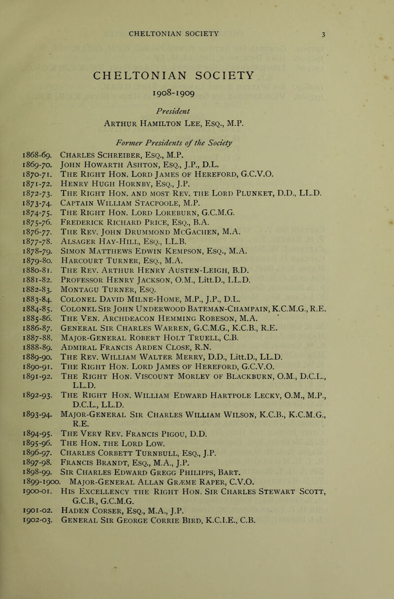 CHELTONIAN SOCIETY 1908-1909 President Arthur Hamilton Lee, Esq., M.P. Former Presidents of the Society 1868- 69. Charles Schreiber, Esq., M.P. 1869- 70. John Howarth Ashton, Esq., J.P., D.L. 1870- 71. The Right Hon. Lord James of Hereford, G.C.V.O. 1871- 72. Henry Hugh Hornby, Esq., J.P. 1872- 73. The Right Hon. and most Rev. the Lord Plunket, D.D., LL.D. 1873- 74- Captain William Stacpoole, M.P. 1874- 75. The Right Hon. Lord Loreburn, G.C.M.G. 1875- 76. Frederick Richard Price, Esq., B.A. 1876- 77. The Rev. John Drummond McGachen, M.A. 1877- 78. Alsager Hay-Hill, Esq., LL.B. 1878- 79, Simon Matthews Edwin Kempson, Esq., M.A. 1879- 80. Harcourt Turner, Esq., M.A. 1880- 81. The Rev, Arthur Henry Austen-Leigh, B.D. 1881- 82. Professor Henry Jackson, O.M., Litt.D., LL.D. 1882- 83. Montagu Turner, Esq. 1883- 84. Colonel David Milne-Home, M.P., J.P., D.L. 1884- 85. Colonel Sir John Underwood Bateman-Champain, K.C.M.G., R.E. 1885- 86. The Ven. Archdeacon Hemming Robeson, M.A. 1886- 87. General Sir Charles Warren, G.C.M.G., K.C.B., R.E. 1887- 88. Major-General Robert Holt Truell, C.B. 1888- 89. Admiral Francis Arden Close, R.N. 1889- 90, The Rev, William Walter Merry, D.D., Litt.D., LL.D. 1890- 91. The Right Hon. Lord James of Hereford, G.C.V.O. 1891- 92. The Right Hon. Viscount Morley of Blackburn, O.M., D.C.L., LL.D. 1892- 93. The Right Hon. William Edward Hartpole Lecky, O.M., M.P., D.C.L., LL.D. 1893- 94. Major-General Sir Charles William Wilson, K.C.B., K.C.M.G., R.E. 1894- 95. The Very Rev. Francis Pigou, D.D. 1895- 96. The Hon. the Lord Low. 1896- 97. Charles Corbett Turnbull, Esq., J.P. 1897- 98. Francis Brandt, Esq., M.A., J.P. 1898- 99. Sir Charles Edward Gregg Philipps, Bart. 1899- 1900. Major-General Allan Gramme Rarer, C.V.O. 1900- 01. His Excellency the Right Hon. Sir Charles Stewart Scott, G.C.B., G.C.M.G. 1901- 02. Haden Corser, Esq., M.A., J.P. 1902- 03. General Sir George Corrie Bird, K.C.I.E., C.B.