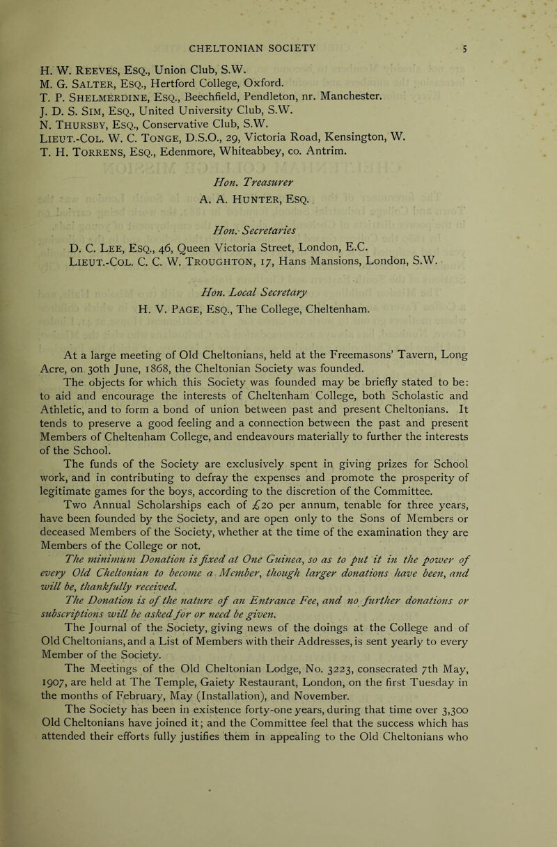 H. W. Reeves, Esq., Union Club, S.W. M. G. Salter, Esq., Hertford College, Oxford. T. P. Shelmerdine, Esq., Beechfield, Pendleton, nr. Manchester. J. D. S. Sim, Esq., United University Club, S.W. N. Thursby, Esq., Conservative Club, S.W. Lieut.-Col. W. C. Tonge, D.S.O., 29, Victoria Road, Kensington, W. T. H. Torrens, Esq., Edenmore, Whiteabbey, co. Antrim. Hon. Treasurer ■ ' A. A. Hunter, Esq. Hon.'Secretaries D. C. Lee, Esq., 46, Queen Victoria Street, London, E.C. Lieut.-Col. C. C. W. Troughton, 17, Hans Mansions, London, S.W. Hon. Local Secretary H. V. Page, Esq., The College, Cheltenham. At a large meeting of Old Cheltonians, held at the Freemasons’ Tavern, Long Acre, on 30th June, 1868, the Cheltonian Society was founded. The objects for which this Society was founded may be briefly stated to be: to aid and encourage the interests of Cheltenham College, both Scholastic and Athletic, and to form a bond of union between past and present Cheltonians. It tends to preserve a good feeling and a connection between the past and present Members of Cheltenham College, and endeavours materially to further the interests of the School. The funds of the Society are exclusively spent in giving prizes for School work, and in contributing to defray the expenses and promote the prosperity of legitimate games for the boys, according to the discretion of the Committee. Two Annual Scholarships each of £20 per annum, tenable for three years, have been founded by the Society, and are open only to the Sons of Members or deceased Members of the Society, whether at the time of the examination they are Members of the College or not. The minimum Donation is fixed at One Guinea^ so as to put it in the power of every Old Cheltonian to become a Member., thoitgh larger donations have been, and will be, thankfully received. The Donation is of the nature of an Entrance Fee, and no further donations or subscriptions will be asked for or need be given. The Journal of the Society, giving news of the doings at the College and of Old Cheltonians, and a List of Members with their Addresses, is sent yearly to every Member of the Society. The Meetings of the Old Cheltonian Lodge, No. 3223, consecrated 7th May, 1907, are held at The Temple, Gaiety Restaurant, London, on the first Tuesday in the months of February, May (Installation), and November. The Society has been in existence forty-one years, during that time over 3,300 Old Cheltonians have joined it; and the Committee feel that the success which has attended their efforts fully justifies them in appealing to the Old Cheltonians who