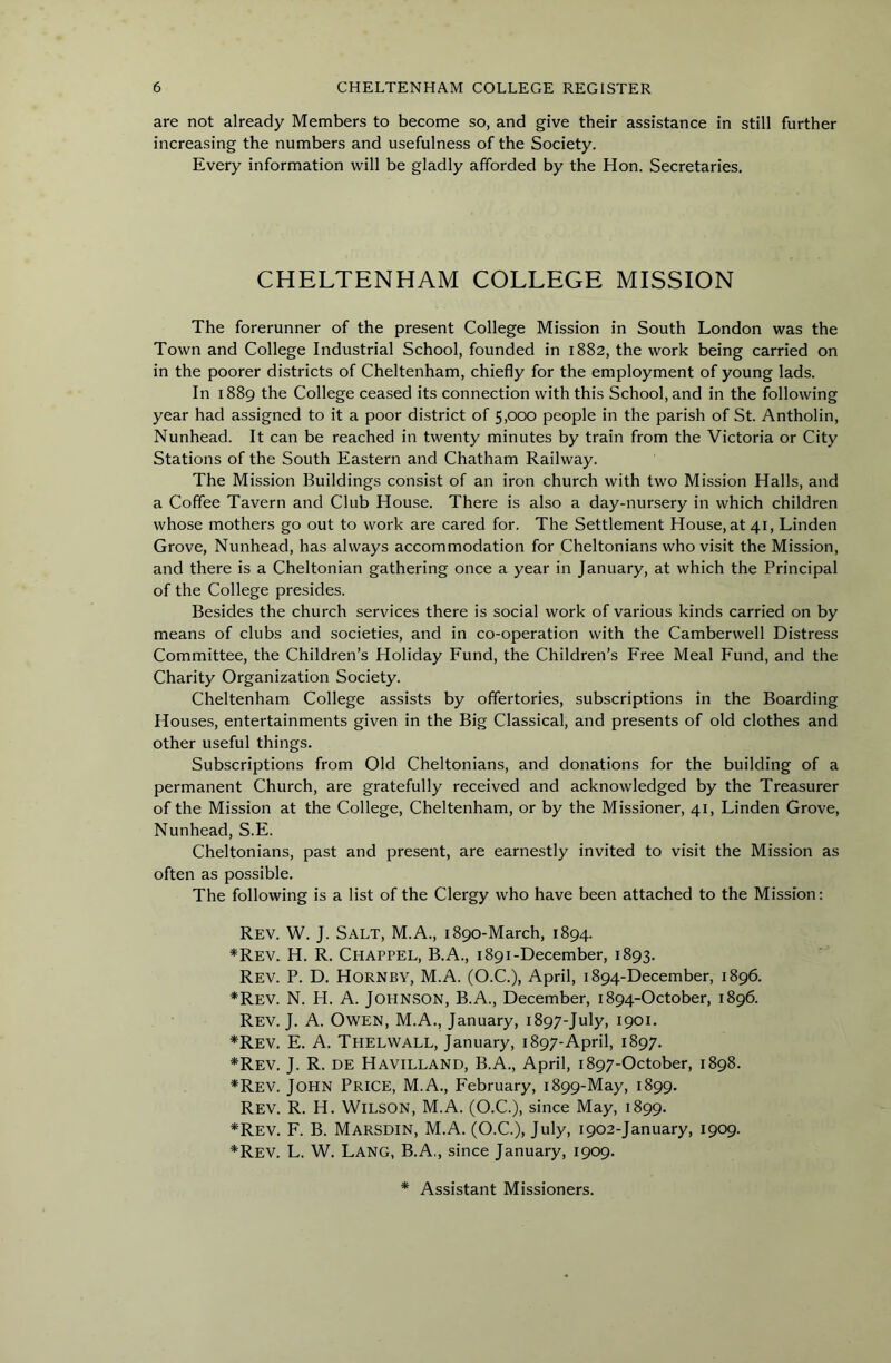are not already Members to become so, and give their assistance in still further increasing the numbers and usefulness of the Society. Every information will be gladly afforded by the Hon. Secretaries. CHELTENHAM COLLEGE MISSION The forerunner of the present College Mission in South London was the Town and College Industrial School, founded in 1882, the work being carried on in the poorer districts of Cheltenham, chiefly for the employment of young lads. In 1889 the College ceased its connection with this School, and in the following year had assigned to it a poor district of 5,000 people in the parish of St. Antholin, Nunhead. It can be reached in twenty minutes by train from the Victoria or City Stations of the South Eastern and Chatham Railway. The Mission Buildings consist of an iron church with two Mission Halls, and a Coffee Tavern and Club House. There is also a day-nursery in which children whose mothers go out to work are cared for. The Settlement House, at 41, Linden Grove, Nunhead, has always accommodation for Cheltonians who visit the Mission, and there is a Cheltonian gathering once a year in January, at which the Principal of the College presides. Besides the church services there is social work of various kinds carried on by means of clubs and societies, and in co-operation with the Camberwell Distress Committee, the Children’s Holiday Fund, the Children’s Free Meal Fund, and the Charity Organization Society. Cheltenham College assists by offertories, subscriptions in the Boarding Houses, entertainments given in the Big Classical, and presents of old clothes and other useful things. Subscriptions from Old Cheltonians, and donations for the building of a permanent Church, are gratefully received and acknowledged by the Treasurer of the Mission at the College, Cheltenham, or by the Missioner, 41, Linden Grove, Nunhead, S.E. Cheltonians, past and present, are earnestly invited to visit the Mission as often as possible. The following is a list of the Clergy who have been attached to the Mission: Rev. W. J. Salt, M.A., 1890-March, 1894. *Rev. H. R. Chappel, B.A., 1891-December, 1893. Rev. P. D. Hornby, M.A. (O.C.), April, 1894-December, 1896. *Rev. N. H. a. Johnson, B.A., December, 1894-October, 1896. Rev. J. a. Owen, M.A., January, 1897-July, 1901. *Rev. E. a. Thelwall, January, 1897-April, 1897. *Rev. j. R. de Havilland, B.A., April, 1897-October, 1898. *Rev. John Price, M.A., February, 1899-May, 1899. Rev. R. H. Wilson, M.A. (O.C.), since May, 1899. *Rev. F. B. Marsdin, M.A. (O.C.), July, 1902-January, 1909. *Rev. L. W. Lang, B.A., since January, 1909. * Assistant Missioners.