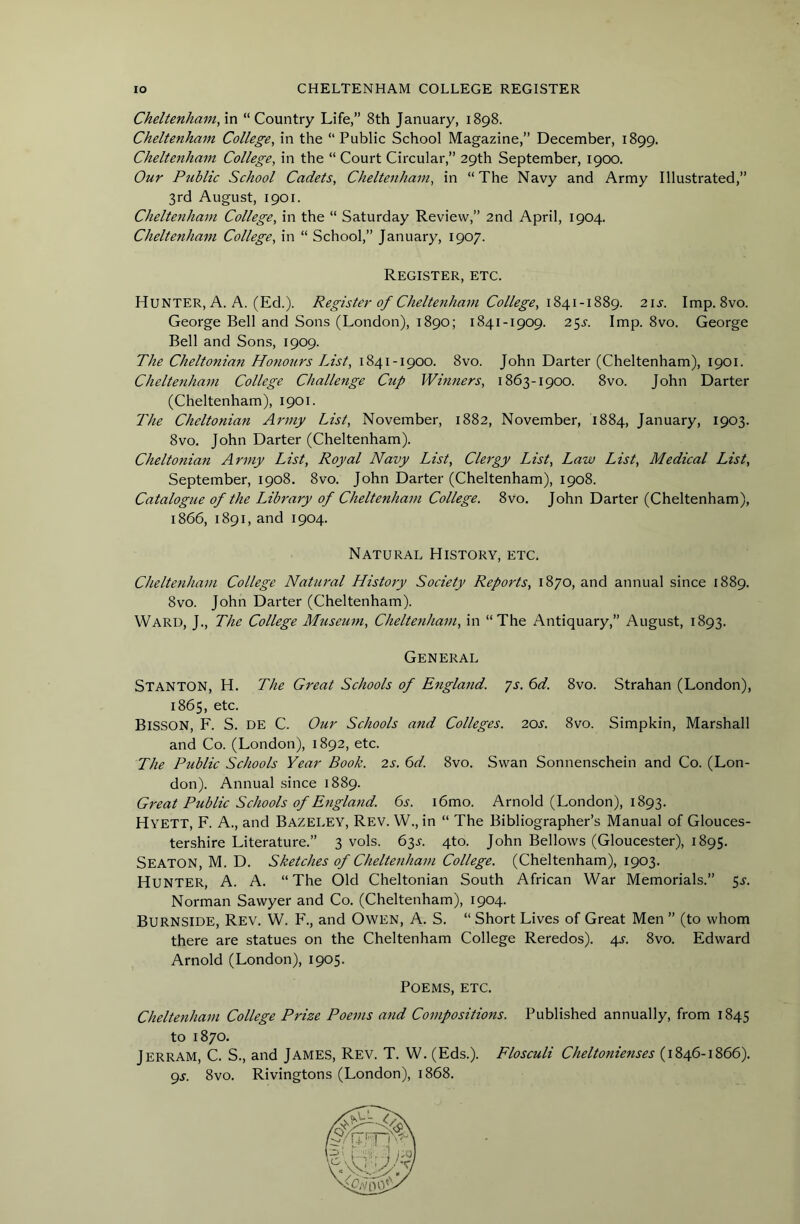 Cheltenham, in “ Country Life,” 8th January, 1898. Cheltenham College, in the “Public School Magazine,” December, 1899. Cheltenham College, in the “ Court Circular,” 29th September, 1900. Our Public School Cadets, Cheltenham, in “The Navy and Army Illustrated,” 3rd August, 1901. Cheltenham College, in the “ Saturday Review,” 2nd April, 1904. Cheltenham College, in “ School,” January, 1907. Register, etc. Hunter, A. A. (Ed.). Register of Cheltenham College, 21s. Imp. 8vo. George Bell and Sons (London), 1890; 1841-1909. 2$s. Imp. 8vo. George Bell and Sons, 1909. The Cheltonian Hotiours List, 1841-1900. 8vo. John Darter (Cheltenham), 1901. Cheltenham College Challenge Cup Winners, 1863-1900. 8vo. John Darter (Cheltenham), 1901. The Cheltonian Army List, November, 1882, November, 1884, January, 1903. 8vo. John Darter (Cheltenham). Cheltonian Army List, Royal Navy List, Clergy List, Law List, Medical List, September, 1908. 8vo. John Darter (Cheltenham), 1908. Catalogue of the Library of Cheltenham College. 8vo. John Darter (Cheltenham), 1866, 1891, and 1904. Natural History, etc. Cheltenham College Natural History Society Reports, 1870, and annual since 1889. 8vo. John Darter (Cheltenham). Ward, J., The College Museum, Cheltenham, in “The Antiquary,” August, 1893. General Stanton, H. The Great Schools of England, ys. 6d. 8vo. Strahan (London), 1865, etc. Bisson, F. S. de C. Our Schools and Colleges. 20^^. 8vo. Simpkin, Marshall and Co. (London), 1892, etc. The Public Schools Year Book. 2s. 6d. 8vo. Swan Sonnenschein and Co. (Lon- don). Annual since 1889. Great Public Schools of Etigland. 6s. i6mo. Arnold (London), 1893. Hyett, F. a., and Bazeley, Rev. W., in “ The Bibliographer’s Manual of Glouces- tershire Literature.” 3 vols. 63j. 4to. John Bellows (Gloucester), 1895, Seaton, M. D. Sketches of Cheltenham College. (Cheltenham), 1903. Hunter, A. A. “The Old Cheltonian South African War Memorials.” 5^. Norman Sawyer and Co. (Cheltenham), 1904. Burnside, Rev. W. P'., and Owen, A. S. “ Short Lives of Great Men ” (to whom there are statues on the Cheltenham College Reredos). 4^. 8vo. Edward Arnold (London), 1905. Poems, etc. Cheltenham College Prize Poems and Compositions. Published annually, from 1845 to 1870. Jerram, C. S., and James, Rev. T. W. (Eds.). Flosculi Cheltonienses (1846-1866). gs. 8vo. Rivingtons (London), 1868.