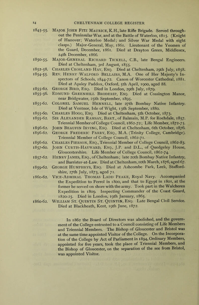 1845-5 5- 1850-55. 1852-58, 1854- 55. 1855- 62. 1855-56. 1855-62. 1855-60. 1855- 62. 1856- 62. 1856-62. 1856- 62. 1857- 60. 1857-62. 1859- 62. 1860- 62. 1860-62. Major John Fitz Maurice, K.H., late Rifle Brigade. Served through- out the Peninsular War, and at the Battle of Waterloo, 1815. (Knight of Hanover; Waterloo Medal; and Silver War Medal with eight clasps.) Major-General, May, 1861. Lieutenant of the Yeomen of the Guard, December, 1861. Died at Drayton Green, Middlesex, 24th December, 1866. Major-General Richard Tickell, C.B., late Bengal Engineers. Died at Cheltenham, 3rd August, 1855. Charles Crosl.a.nd Hay, Esq. Died at Cheltenham, 29th July, 1858. Rev. Henry Walford Bellairs, M.A. One of Her Majesty’s In- spectors of Schools, 1844-72. Canon of Worcester Cathedral, 1881. Died at Apsley Paddox, Oxford, 5th April, 1900, aged 88. George Bird, Esq. Died in London, 29th July, 1879. Edmund Greenhill Broderip, Esq. Died at Cossington Manor, near Bridgwater, 25th September, 1895. Colonel Samuel Hennell, late 27th Bombay Native Infantry. Died at Ventnor, Isle of Wight, 13th September, 1880. Charles Hogg, Esq. Died at Cheltenham, 5th October, 1873. Sir Alexander Ramsay, Bart., of Balmain, M.P. for Rochdale, 1857. Triennial Member of College Council, 1862-72 ; Life Member, 1872-75. John Beaufin Irving, Esq. Died at Cheltenham, 6th October, 1876. George Frederic Parry, Esq., M.A. (Trinity College, Cambridge). Triennial Member of College Council, 1862-71. Charles Pierson, Esq., Triennial Member of College Council, 1862-83. John Curtis-Hayward, Esq., J.P. and D.L., of Quedgeley House, Gloucestershire. Life Member of College Council, 1862-74. Henry James, Esq., of Cheltenham; late 20th Bombay Native Infantry, and Barrister-at-Law. Died at Cheltenham, lOth March, 1876, aged 67. George Humphrys, Esq. Died at Ashcombe Park, Leek, Stafford- shire, 27th July, 1873, aged 71. Vice-Admiral Thomas Ladd Peake, Royal Navy. Accompanied the Expedition to Ferrol in 1800, and that to Egypt in i8ot, at the former he served on shore with the army. Took part in the Walcheren Expedition in 1809. Inspecting Commander of the Coast Guard, 1820-25. Died in London, 19th January, 1865. William St. Quintin St. Quintin, Esq. Late Bengal Civil Service. Died at Blackheath, Kent, 19th June, 1872. In 1862 the Board of Directors was abolished, and the govern- ment of the College entrusted to a Council consisting of Life Members and Triennial Members. The Bishop of Gloucester and Bristol was at the same time appointed Visitor of the College. On the Incorpora- tion of the College by Act of Parliament in 1894, Ordinary Members, appointed for five years, took the place of Triennial Members, and the Bishop of Gloucester, on the separation of the see from Bristol, was appointed Visitor.