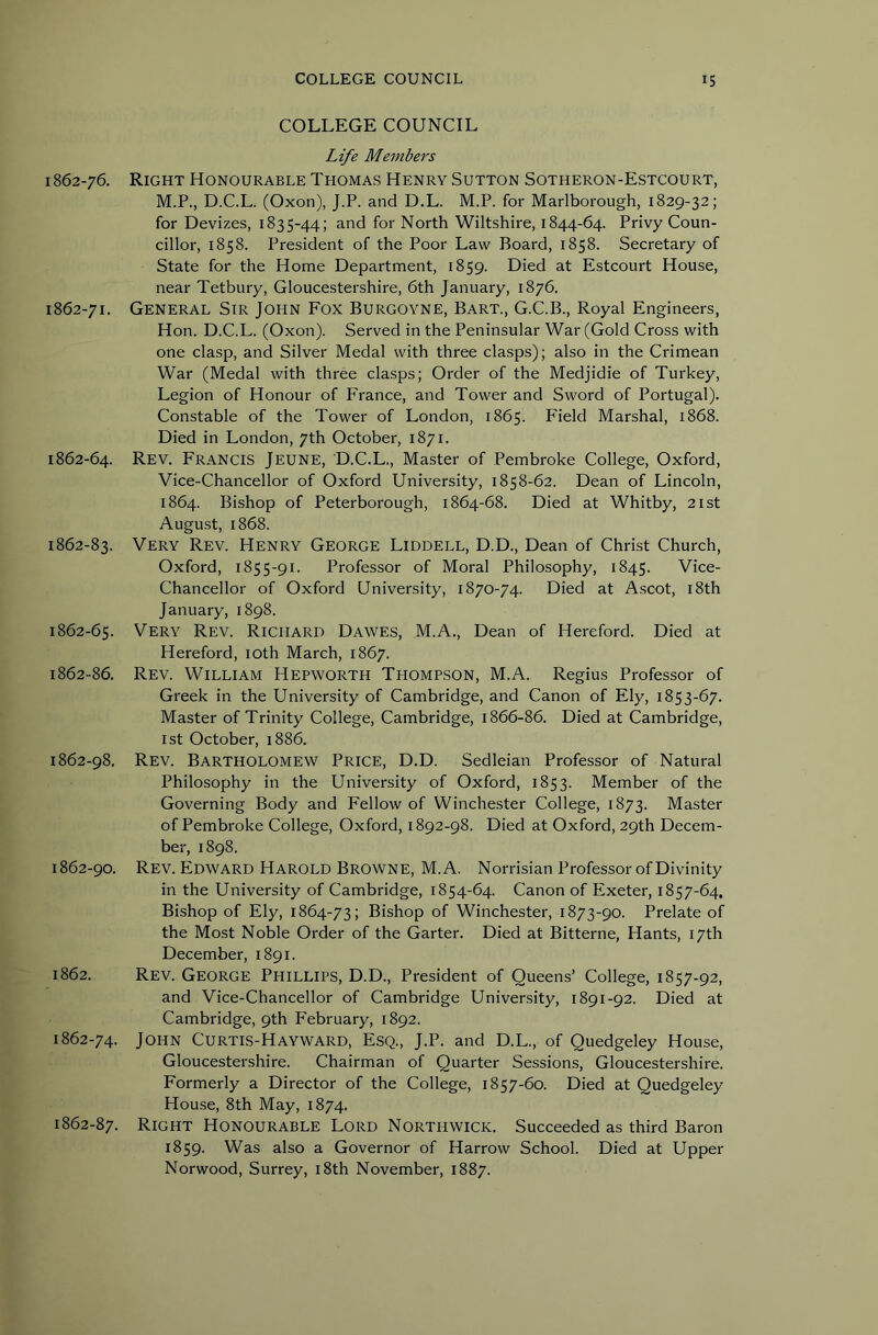 1862-76, 1862-71. 1862-64. 1862-83. 1862-65. 1862-86, 1862-98. 1862-90, 1862. 1862-74. 1862-87. COLLEGE COUNCIL Life Members Right Honourable Thomas Henry Sutton Sotheron-Estcourt, M.P., D.C.L. (Oxon), J.P. and D.L. M.P. for Marlborough, 1829-32; for Devizes, 1835-44; and for North Wiltshire, 1844-64. Privy Coun- cillor, 1858. President of the Poor Law Board, 1858. Secretary of State for the Home Department, 1859. Died at Estcourt House, near Tetbury, Gloucestershire, 6th January, 1876. General Sir John Fox Burgoyne, Bart., G.C.B., Royal Engineers, Hon. D.C.L. (Oxon). Served in the Peninsular War (Gold Cross with one clasp, and Silver Medal with three clasps); also in the Crimean War (Medal with three clasps; Order of the Medjidie of Turkey, Legion of Honour of France, and Tower and Sword of Portugal). Constable of the Tower of London, 1865. Field Marshal, 1868. Died in London, 7th October, 1871. Rev. Francis Jeune, D.C.L., Master of Pembroke College, Oxford, Vice-Chancellor of Oxford University, 1858-62. Dean of Lincoln, 1864. Bishop of Peterborough, 1864-68. Died at Whitby, 21st August, 1868. Very Rev. Henry George Liddell, D.D., Dean of Christ Church, Oxford, 1855-91. Professor of Moral Philosophy, 1845. Vice- Chancellor of Oxford University, 1870-74. Died at Ascot, i8th January, 1898. Very Rev. Richard Dawes, M.A., Dean of Hereford. Died at Hereford, loth March, 1867. Rev. William Hepworth Thompson, M.A. Regius Professor of Greek in the University of Cambridge, and Canon of Ely, 1853-67. Master of Trinity College, Cambridge, 1866-86. Died at Cambridge, 1st October, 1886. Rev. Bartholomew Price, D.D. Sedleian Professor of Natural Philosophy in the University of Oxford, 1853. Member of the Governing Body and Fellow of Winchester College, 1873. Master of Pembroke College, Oxford, 1892-98. Died at Oxford, 29th Decem- ber, 1898. Rev. Edward Harold Browne, M.A. Norrisian Professor of Divinity in the University of Cambridge, 1854-64. Canon of Exeter, 1857-64. Bishop of Ely, 1864-73; Bishop of Winchester, 1873-90. Prelate of the Most Noble Order of the Garter. Died at Bitterne, Hants, 17th December, 1891. Rev. George Phillips, D.D., President of Queens’ College, 1857-92, and Vice-Chancellor of Cambridge University, 1891-92. Died at Cambridge, 9th February, 1892. John Curtis-Hayward, Esq., J.P. and D.L., of Quedgeley House, Gloucestershire. Chairman of Quarter Sessions, Gloucestershire. Formerly a Director of the College, 1857-60. Died at Quedgeley House, 8th May, 1874. Right Honourable Lord Northwick. Succeeded as third Baron 1859. Was also a Governor of Harrow School. Died at Upper Norwood, Surrey, i8th November, 1887.