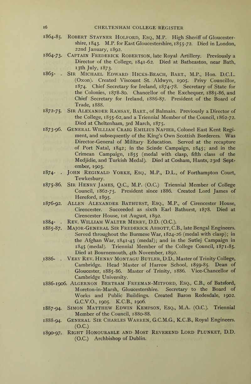1864-85. 1864- 73. 1865- . 1872- 75. 1873- 96. 1874- . 1875- 86. 1876- 92. 1884- . 1885- 87. 4886- . 1886- 1906, 1887- 94. 1888- 94. 1890-97. Robert Stayner Holford, Esq., M.P. High Sheriff of Gloucester- shire, 1843. M.P. for East Gloucestershire, 1855-72. Died in London, 22nd January, 1892. Captain Frederick Robertson, late Royal Artillery. Previously a Director of the College, 1841-62. Died at Batheaston, near Bath, r3th July, 1873. Sir Michael Edward Hicks-Beacii, Bart., M.P., Hon. D.C.L. (Oxon). Created Viscount St. Aldwyn, 1905. Privy Councillor, 1874. Chief Secretary for Ireland, 1874-78. Secretary of State for the Colonies, 1878-80. Chancellor of the Exchequer, 1885-86, and Chief Secretary for Ireland, 1886-87. President of the Board of Trade, 1888. Sir Alexander Ramsay, Bart., of Balmain. Previously a Director of the College, 1855-62, and a Triennial Member of the Council, 1862-72. Died at Cheltenham, 3rd March, 1875. General William Craig Emilius Napier, Colonel East Kent Regi- ment, and subsequently of the King’s Own Scottish Borderers. Was Director-General of Military Education. Served at the recapture of Port Natal, 1842; in the Scinde Campaign, 1845; and in the Crimean Campaign, 1855 (medal with clasp, fifth class of the Medjidie, and Turkish Medal). Died at Cosham, Hants, 23rd Sept- ember, 1903. John Reginald Yorke, Esq., M.P., D.L., of Forthampton Court, Tewkesbury. Sir Henry James, Q.C., M.P. (O.C.) Triennial Member of College Council, 1862-75. President since 1886. Created Lord James of Hereford, 1895. Allen Alexander Bathurst, Esq., M.P., of Cirencester House, Cirencester. Succeeded as sixth Earl Bathurst, 1878. Died at Cirencester House, ist August, 1892. Rev. William Walter Merry, D.D. (O.C.). Major-General Sir Frederick Abbott, C.B., late Bengal Engineers. Served throughout the Burmese War, 1824-26 (medal with clasp); in the Afghan War, 1841-43 (medal); and in the Sutlej Campaign in 1845 (medal). Triennial Member of the College Council, 1871-85. Died at Bournemouth, 4th November, 1892. Very Rev. Henry Montagu Butler, D.D., Master of Trinity College, Cambridge. Head Master of Harrow School, 1859-85. Dean of Gloucester, 1885-86. Master of Trinity, 1886. Vice-Chancellor of Cambridge University. . Algernon Bertram Freeman-Mitford, Esq., C.B., of Batsford, Moreton-in-Marsh, Gloucestershire. Secretary to the Board of Works and Public Buildings. Created Baron Redesdale, 1902. G.C.V.O., 1905. K.C.B., 1906. Simon Matthew Edwin Kempson, Esq., M.A. (O.C.). Triennial Member of the Council, 1880-88. General Sir Charles Warren, G.C.M.G., K.C.B., Royal Engineers. (O.C.) Right Honourable and Most Reverend Lord Plunket, D.D. (O.C.) Archbishop of Dublin.