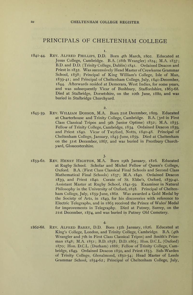 PRINCIPALS OF CHELTENHAM COLLEGE 1. 1841-44. Rev. Alfred Phillips, D.D. Born 4th March, 1802. Educated at Jesus College, Cambridge. B.A. (28th Wrangler) 1824; M.A. 1837; B.D. and D.D. (Trinity College, Dublin) 1841. Ordained Deacon and Priest in 1832. Was successively Head Master of Crewkerne Grammar School, 1838; Principal of King William’s College, Isle of Man, 1839-41; and Principal of Cheltenham College, July, 1841-December, 1844. Afterwards resided at Demerara, West Indies, for some years, and was subsequently Vicar of Bushbury, Staffordshire, 1863-68. Died at Stalbridge, Dorsetshire, on the lOth June, 1880, and was buried in Stalbridge Churchyard. 2. 1845-59. Rev. William Dobson, M.A. Born 21st December, 1809. Educated at Charterhouse and Trinity College, Cambridge. B.A. (3rd in First Class Classical Tripos and 9th Junior Optime) 1832; M.A. 1835. Fellow of Trinity College, Cambridge, 1834. Ordained Deacon 1839, and Priest 1840. Vicar of Twyford, Notts, 1840-48. Principal of Cheltenham College, January, 1845-June, 1859. Died at Cheltenham on the 31st December, 1867, and was buried in Prestbury Church- yard, Gloucestershire. 3- 1859-62. Rev. Henry Highton, M.A. Born 19th January, 1816. Educated at Rugby School. Scholar and Michel Fellow of Queen’s College, Oxford. B.A. (First Class Classical Final Schools and Second Class Mathematical Final Schools) 1837; M.A. 1840. Ordained Deacon 1839, and Priest 1840. Curate of St. Ebbe’s, Oxford, 1839-41. Assistant Master at Rugby School, 1841-59. Examiner in Natural Philosophy in the University of Oxford, 1858. Principal of Chelten- ham College, July, 1859-June, 1862. Was awarded a Gold Medal by the Society of Arts, in 1849, for his discoveries with reference to Electric Telegraphs, and in 1863 received the Prince of Wales’ Medal for improvements in Telegraphy. Died at Putney, Surrey, on the 21st December, 1874, and was buried in Putney Old Cemetery. 4' 1862-68. Rev. Alfred Barry, D.D. Born 15th January, 1826. Educated at King’s College, London, and Trinity College, Cambridge. B.A. (4th Wrangler and 7th in First Class Classical Tripos) and Smith’s Prize- man 1848; M.A. 1851; B.D. 1858; D.D. 1865; Hon. D.C.L. (Oxford) 1870; Hon. D.C.L. (Durham) 1888; Fellow of Trinity College, Cam- bridge, 1849. Ordained Deacon 1850, and Priest 1853. Sub-Warden of Trinity College, Glenalmond, 1850-54; Head Master of Leeds Grammar School, 1854-62; Principal of Cheltenham College, July,