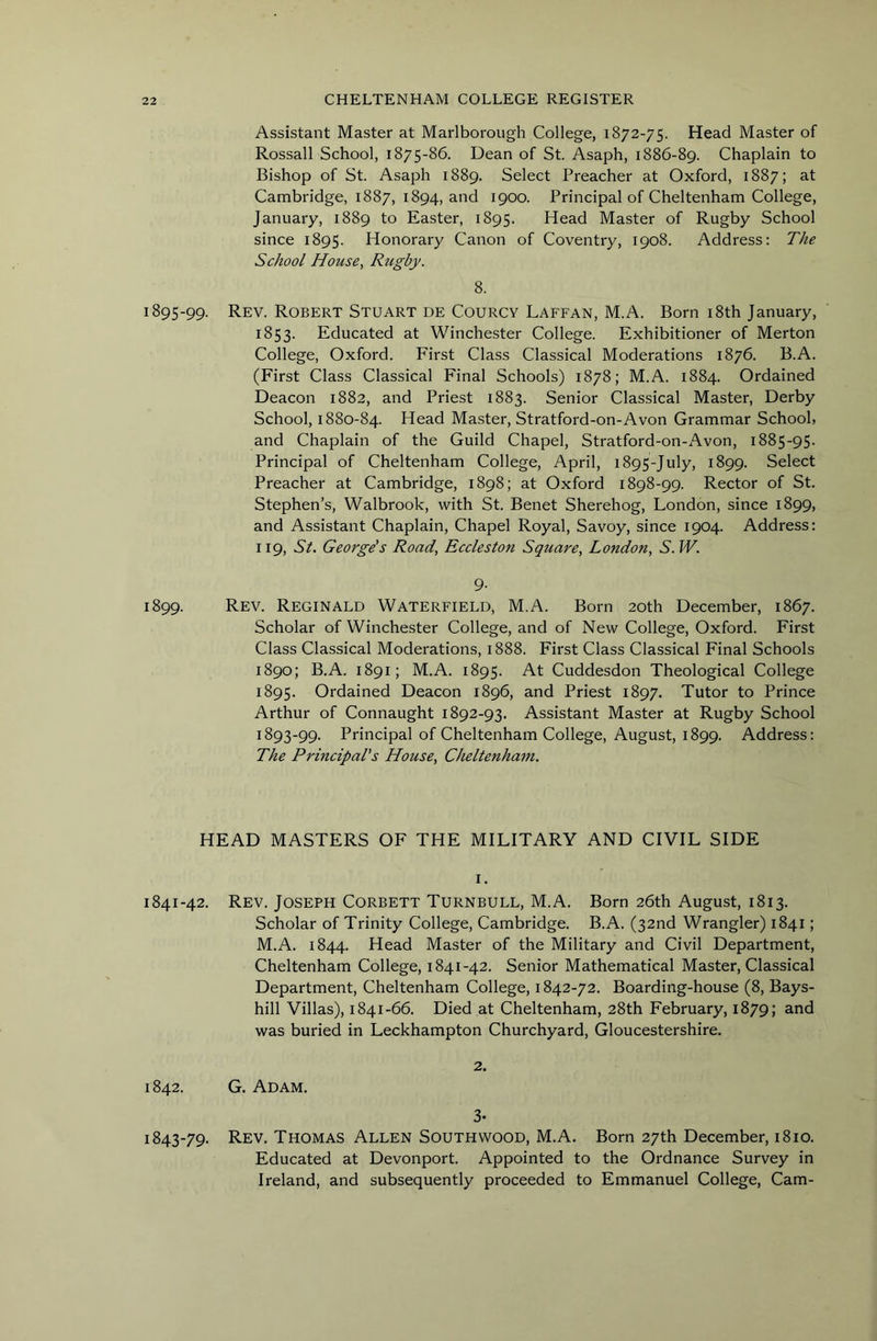 Assistant Master at Marlborough College, 1872-75. Head Master of Rossall School, 1875-86. Dean of St. Asaph, 1886-89. Chaplain to Bishop of St. Asaph 1889. Select Preacher at Oxford, 1887; at Cambridge, 1887, 1894, and 1900. Principal of Cheltenham College, January, 1889 to Easter, 1895. Head Master of Rugby School since 1895. Honorary Canon of Coventry, 1908. Address: The School House, Rugby. 8. 1895-99. Rev. Robert Stuart de Courcy Laffan, M.A. Born i8th January, 1853. Educated at Winchester College. Exhibitioner of Merton College, Oxford. First Class Classical Moderations 1876. B.A. (First Class Classical Final Schools) 1878; M.A. 1884. Ordained Deacon 1882, and Priest 1883. Senior Classical Master, Derby School, 1880-84. Head Master, Stratford-on-Avon Grammar School, and Chaplain of the Guild Chapel, Stratford-on-Avon, 1885-95. Principal of Cheltenham College, April, 1895-July, 1899. Select Preacher at Cambridge, 1898; at Oxford 1898-99. Rector of St. Stephen’s, Walbrook, with St. Benet Sherehog, London, since 1899, and Assistant Chaplain, Chapel Royal, Savoy, since 1904. Address: 119, St. George's Road, Eccleston Square, London, S. W. 9- 1899. Rev. Reginald Waterfield, M.A. Born 20th December, 1867. Scholar of Winchester College, and of New College, Oxford. First Class Classical Moderations, 1888. First Class Classical Final Schools 1890; B.A. 1891; M.A. 1895. At Cuddesdon Theological College 1895. Ordained Deacon 1896, and Priest 1897. Tutor to Prince Arthur of Connaught 1892-93. Assistant Master at Rugby School 1893-99. Principal of Cheltenham College, August, 1899. Address: The Principal's House, Cheltenham. HEAD MASTERS OF THE MILITARY AND CIVIL SIDE I. 1841-42. Rev. Joseph Corbett Turnbull, M.A. Born 26th August, 1813. Scholar of Trinity College, Cambridge. B.A. (32nd Wrangler) 1841; M.A. 1844. Head Master of the Military and Civil Department, Cheltenham College, 1841-42. Senior Mathematical Master, Classical Department, Cheltenham College, 1842-72. Boarding-house (8, Bays- hill Villas), 1841-66. Died at Cheltenham, 28th February, 1879; and was buried in Leckhampton Churchyard, Gloucestershire. 2. 1842. G. Adam. 3- 1843-79. Rev. Thomas Allen SouTHWOOD, M.A. Born 27th December, 1810. Educated at Devonport. Appointed to the Ordnance Survey in Ireland, and subsequently proceeded to Emmanuel College, Cam-