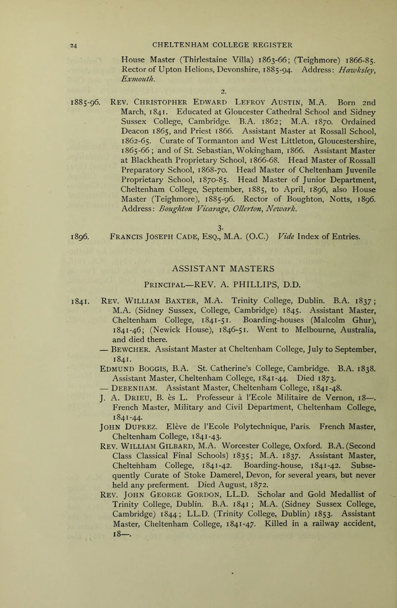 House Master (Thirlestaine Villa) 1863-66; (Teighmore) 1866-85. Rector of Upton Helions, Devonshire, 1885-94. Address: Hawksley, Exmouth. 2. 1885-96. Rev. Christopher Edward Lefroy Austin, M.A. Born 2nd March, 1841. Educated at Gloucester Cathedral School and Sidney Sussex College, Cambridge. B.A. 1862; M.A. 1870. Ordained Deacon 1865, and Priest 1866. Assistant Master at Rossall School, 1862-65. Curate of Tormanton and West Littleton, Gloucestershire, 1865-66; and of St. Sebastian, Wokingham, 1866. Assistant Master at Blackheath Proprietary School, 1866-68. Head Master of Rossall Preparatory School, 1868-70. Head Master of Cheltenham Juvenile Proprietary School, 1870-85. Head Master of Junior Department, Cheltenham College, September, 1885, to April, 1896, also House Master (Teighmore), 1885-96. Rector of Boughton, Notts, 1896. Address: Boughton Vicarage., Oiler ton, Newark. 3- 1896. Francis Joseph Cade, Esq., M.A. (O.C.) Vide Index of Entries. ASSISTANT MASTERS Principal—REV. A. PHILLIPS, D.D. 1841. Rev. William Baxter, M.A. Trinity College, Dublin. B.A. 1837; M.A. (Sidney Sussex, College, Cambridge) 1845. Assistant Master, Cheltenham College, 1841-51. Boarding-houses (Malcolm Ghur), 1841-46; (Newick House), 1846-51. Went to Melbourne, Australia, and died there. — Bewcher. Assistant Master at Cheltenham College, July to September, 1841. Edmund Boggis, B.A. St. Catherine’s College, Cambridge. B.A. 1838. Assistant Master, Cheltenham College, 1841-44. Died 1873. — Debenham. Assistant Master, Cheltenham College, 1841-48. J. A. Dried, B. es L. Professeur a I’Ecole Militaire de Vernon, 18—. French Master, Military and Civil Department, Cheltenham College, 1841-44. John Duprez. Eleve de I’Ecole Polytechnique, Paris. French Master, Cheltenham College, 1841-43. Rev. William Gilbard, M.A. Worcester College, Oxford. B.A. (Second Class Classical Final Schools) 1835; M.A. 1837. Assistant Master, Cheltenham College, 1841-42. Boarding-house, 1841-42. Subse- quently Curate of Stoke Damerel, Devon, for several years, but never held any preferment. Died August, 1872. Rev. John George Gordon, LL.D. Scholar and Gold Medallist of Trinity College, Dublin. B.A. 1841 ; M.A. (Sidney Sussex College, Cambridge) 1844; LL.D. (Trinity College, Dublin) 1853. Assistant Master, Cheltenham College, 1841-47. Killed in a railway accident, 18—.