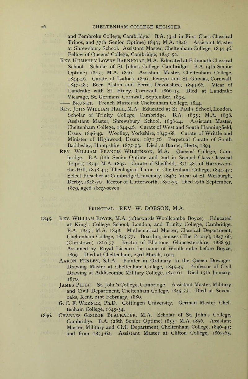 and Pembroke College, Cambridge. B.A. (3rd in First Class Classical Tripos, and 37th Senior Optime) 1843; M.A. 1846. Assistant Master at Shrewsbury School. Assistant Master, Cheltenham College, 1844-46. b'eHow of Queens’ College, Cambridge, 1847-52. Rev. Humphry Lowry Barnicoat, M.A. Educated at Falmouth Classical School. Scholar of St.John’s College, Cambridge. B.A. (4th Senior Optime) 1843; M.A. 1846. Assistant Master, Cheltenham College, 1844-46. Curate of Ladock, 1846; Penryn and St. Gluvias, Cornwall, 1847-48; Beer Alston and Ferris, Devonshire, 1849-66. Vicar of Landrake with St. Etney, Cornwall, 1866-93. Died at Landrake Vicarage, St. Germans, Cornwall, September, 1893. Brunet. French Master at Cheltenham College, 1844. Rev. John William Hall, M.A. Educated at St. Paul’s School, London. Scholar of Trinity College, Cambridge. B.A. 1835; M.A. 1838. Assistant Master, Shrewsbury School, 1838-44. Assistant Master, Cheltenham College, 1844-46. Curate of West and South Hanningfield, Essex, 1846-49. Woolley, Yorkshire, 1849-68. Curate of Writtle and Minister of Highwood, Essex, 1871-76. Perpetual Curate of South Baddesley, Hampshire, 1877-93. Died at Barnet, Herts, 1894. Rev. William P'rancis Wilkinson, M.A. Queens’ College, Cam- bridge. B.A. (6th Senior Optime and 2nd in Second Class Classical Tripos) 1834; M.A. 1837. Curate of Sheffield, 1836-38; of Harrow-on- the-Hill, 1838-44; Theological Tutor of Cheltenham College, 1844-47; Select Preacher at Cambridge University, 1846; Vicar of St. Werburgh, Derby, 1848-70; Rector of Lutterworth, 1870-79. Died 27th September, 1879, aged sixty-seven. Principal—REV. W. DOBSON, M.A. 1845. Rev. William Boyce, M.A. (afterwards Woollcombe Boyce). Educated at King’s College School, London, and Trinity College, Cambridge. B.A. 1845; M.A. 1848. Mathematical Master, Classical Department, Cheltenham College, 1845-77. Boarding-houses (The Priory), 1847-66, (Christowe), 1866-77. Rector of Elkstone, Gloucestershire, 1888-93. Assumed by Royal Licence the name of Woollcombe before Boyce, 1899. Died at Cheltenham, 23rd March, 1904. Aaron Penley, S.I.A. Painter in Ordinary to the Queen Dowager. Drawing Master at Cheltenham College, 1845-49. Professor of Civil Drawing at Addiscombe Military College, 1850-61. Died 15th January, 1870. James Philp. St. John’s College, Cambridge. Assistant Master, Military and Civil Department, Cheltenham College, 1845-73. Died at Seven- oaks, Kent, 21st February, 1880. G. C. F. Werner, Ph.D. Gottingen University. German Master, Chel- tenham College, 1845-54. 1846. Charles George Blackader, M.A. Scholar of St. John’s College, Cambridge. B.A. (28th Senior Optime) 1853; M.A. 1856. Assistant Master, Military and Civil Department, Cheltenham College, 1846-49; and from 1853-62. Assistant Master at Clifton College, 1862-65.