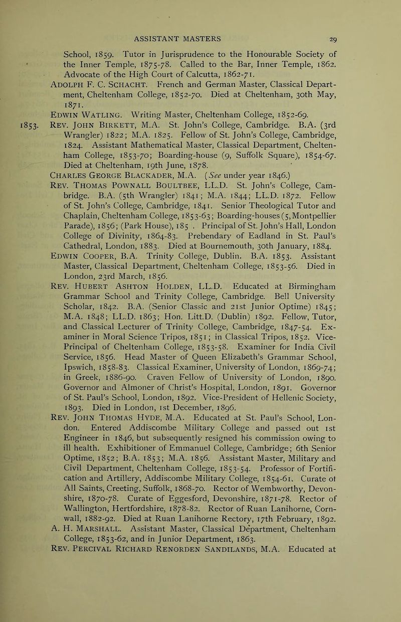 School, 1859. Tutor in Jurisprudence to the Honourable Society of the Inner Temple, 1875-78. Called to the Bar, Inner Temple, 1862. Advocate of the High Court of Calcutta, 1862-71. Adolph F. C. Schacht. French and German Master, Classical Depart- ment, Cheltenham College, 1852-70. Died at Cheltenham, 30th May, 1871. Edwin Watling. Writing Master, Cheltenham College, 1852-69. 853. Rev. John Birkett, M.A. St. John’s College, Cambridge. B.A. (3rd Wrangler) 1822; M.A. 1825. Fellow of St. John’s College, Cambridge, 1824. Assistant Mathematical Master, Classical Department, Chelten- ham College, 1853-70; Boarding-house (9, Suffolk Square), 1854-67. Died at Cheltenham, 19th June, 1878. Charles George Blackader, M.A. {See under year 1846.) Rev. Thomas Pownall Boultbee, LL.D. St. John’s College, Cam- bridge. B.A. (5th Wrangler) 1841; M.A. 1844; LL.D. 1872. Fellow of St. John’s College, Cambridge, 1841. Senior Theological Tutor and Chaplain, Cheltenham College, 1853-63; Boarding-houses (5,Montpellier Parade), 1856; (Park House), 185 . Principal of St. John’s Hall, London College of Divinity, 1864-83. Prebendary of Eadland in St. Paul’s Cathedral, London, 1883. Died at Bournemouth, 30th January, 1884. Edwin Cooper, B.A. Trinity College, Dublin. B.A. 1853. Assistant Master, Classical Department, Cheltenham College, 1853-56. Died in London, 23rd March, 1856. Rev. Hubert Ashton Holden, LL.D. Educated at Birmingham Grammar School and Trinity College, Cambridge. Bell University Scholar, 1842. B.A. (Senior Classic and 21st Junior Optime) 1845; M.A. 1848; LL.D. 1863; Hon. Litt.D. (Dublin) 1892. Fellow, Tutor, and Classical Lecturer of Trinity College, Cambridge, 1847-54. Ex- aminer in Moral Science Tripos, 1851; in Classical Tripos, 1852. Vice- Principal of Cheltenham College, 1853-58. Examiner for India Civil Service, 1856. Head Master of Queen Elizabeth’s Grammar School, Ipswich, 1858-83. Classical Examiner, University of London, 1869-74; in Greek, 1886-90. Craven Fellow of University of London, 1890. Governor and Almoner of Christ’s Hospital, London, 1891. Governor of St. Paul’s School, London, 1892. Vice-President of Hellenic Society, 1893. Died in London, 1st December, 1896. Rev. John Thomas Hyde, M.A. Educated at St. Paul’s School, Lon- don. Entered Addiscombe Military College and passed out ist Engineer in 1846, but subsequently resigned his commission owing to ill health. Exhibitioner of Emmanuel College, Cambridge; 6th Senior Optime, 1852; B.A. 1853; M.A. 1856. Assistant Master, Military and Civil Department, Cheltenham College, 1853-54. Professor of P'ortifi- cation and Artillery, Addiscombe Military College, 1854-61. Curate ot All Saints, Creeting, Suffolk, 1868-70. Rector of Wembworthy, Devon- shire, 1870-78. Curate of Eggesford, Devonshire, 1871-78. Rector of Wallington, Hertfordshire, 1878-82. Rector of Ruan Lanihorne, Corn- wall, 1882-92. Died at Ruan Lanihorne Rectory, 17th February, 1892. A. H. Marshall. Assistant Master, Classical De'partment, Cheltenham College, 1853-62, and in Junior Department, 1863. Rev. Percival Richard Renorden Sandilands, M.A. Educated at