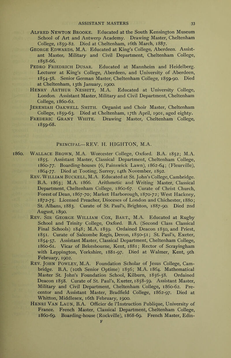 Alfred Newton Brooke. Educated at the South Kensington Museum School of Art and Antwerp Academy. Drawing Master, Cheltenham College, 1859-82. Died at Cheltenham, i6th March, 1887. George Edwards, M.A. Educated at King’s College, Aberdeen. Assist- ant Master, Military and Civil Department, Cheltenham College, 1858- 66. Pedro Friedrich Dusar. Educated at Mannheim and Heidelberg. Lecturer at King’s College, Aberdeen, and University of Aberdeen, 1854-58. Senior German Master, Cheltenham College, 1859-90. Died at Cheltenham, 13th January, 1900. Henry Arthur Nesbitt, M.A. Educated at University College, London. Assistant Master, Military and Civil Department, Cheltenham College, 1860-62. Jeremiah Oakwell Smith. Organist and Choir Master, Cheltenham College, 1859-63. Died at Cheltenham, 17th April, 1901, aged eighty. Frederic Grant White. Drawing Master, Cheltenham College, 1859- 68. Principal—REV. H. HIGHTON, M.A. i860. Wallace Brown, M.A. Worcester College, Oxford. B.A. 1852; M.A. 1855. Assistant Master, Classical Department, Cheltenham College, 1860-77. Boarding-houses (6, Painswick Lawn), 1862-64; (Fleurville), 1864-77. Died at Tooting, Surrey, 14th November, 1892. Rev. William Buckell, M.A. Educated at St. John’s College, Cambridge. B.A. 1863; M.A. 1866. Arithmetic and Writing Master, Classical Department, Cheltenham College, 1860-67. Curate of Christ Church, Forest of Dean, 1867-70; Market Harborough, 1870-72; West Hackney, 1872-75. Licensed Preacher, Dioceses of London and Chichester, 1880; St. Albans, 1883. Curate of St. Paul’s, Brighton, 1887-90. Died 2nd August, 1890. Rev. Sir George William Cox, Bart., M.A. Educated at Rugby School and Trinity College, Oxford. B.A. (Second Class Classical Final Schools) 1848; M.A. 1859. Ordained Deacon 1850, and Priest, 1851. Curate of Salcombe Regis, Devon, 1850-51; St. Paul’s, Exeter, 1854-57. Assistant Master, Classical Department, Cheltenham College, 1860-61. Vicar of Bekesbourne, Kent, 1881; Rector of Scrayingham with Leppington, Yorkshire, 1881-97. Died at Walmer, Kent, 9th February, 1902. Rev. John Powley, M.A. Foundation Scholar of Jesus College, Cam- bridge. B.A. (lOth Senior Optime) 1856; M.A. 1864. Mathematical Master St. John’s Foundation School, Kilburn, 1856-58. Ordained Deacon 1858. Curate of St. Paul’s, Exeter, 1858-59. Assistant Master, Military and Civil Department, Cheltenham College, 1860-62. Pre- centor and Assistant Master, Bradfield College, 1862-97. Died at Whitton, Middlesex, i6th February, 1900. Henri Van Laun, B.A. Officier de I’lnstruction Publique, University of France. French Master, Classical Department, Cheltenham College, 1860-69. Boarding-house (Rockville), 1868-69. French Master, Edin- F