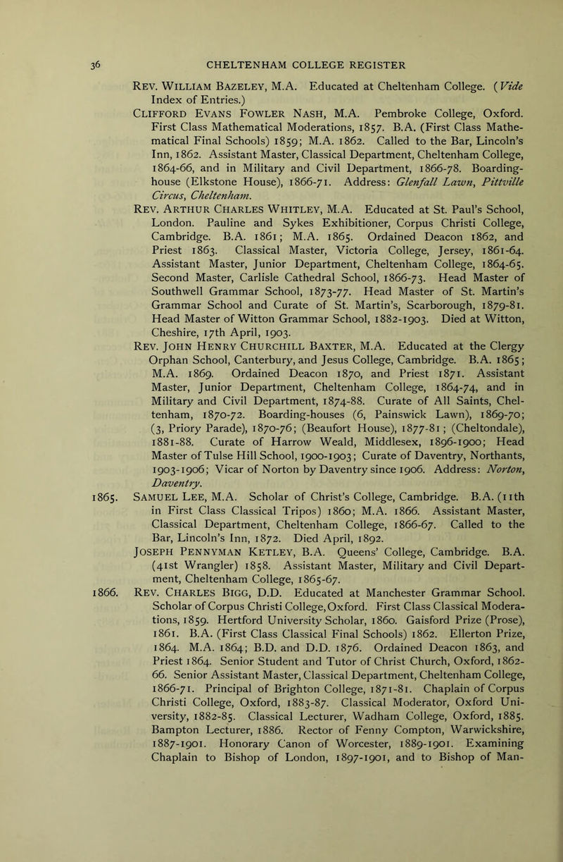 Rev. William Bazeley, M.A. Educated at Cheltenham College. (Vide Index of Entries.) Clifford Evans Fowler Nash, M.A. Pembroke College, Oxford. First Class Mathematical Moderations, 1857. B.A. (First Class Mathe- matical Final Schools) 1859; M.A. 1862. Called to the Bar, Lincoln’s Inn, 1862. Assistant Master, Classical Department, Cheltenham College, 1864-66, and in Military and Civil Department, 1866-78. Boarding- house (Elkstone House), 1866-71. Address: Glenfall Lawn, Pittville Circus, Cheltenham. Rev. Arthur Charles Whitley, M.A. Educated at St. Paul’s School, London. Pauline and Sykes Exhibitioner, Corpus Christi College, Cambridge. B.A. 1861; M.A. 1865. Ordained Deacon 1862, and Priest 1863. Classical Master, Victoria College, Jersey, 1861-64. Assistant Master, Junior Department, Cheltenham College, 1864-65. Second Master, Carlisle Cathedral School, 1866-73. Head Master of Southwell Grammar School, 1873-77. Head Master of St. Martin’s Grammar School and Curate of St. Martin’s, Scarborough, 1879-81. Head Master of Witton Grammar School, 1882-1903. Died at Witton, Cheshire, 17th April, 1903. Rev. John Henry Churchill Baxter, M.A. Educated at the Clergy Orphan School, Canterbury, and Jesus College, Cambridge. B.A. 1865; M.A. 1869. Ordained Deacon 1870, and Priest 1871. Assistant Master, Junior Department, Cheltenham College, 1864-74, ^.nd in Military and Civil Department, 1874-88. Curate of All Saints, Chel- tenham, 1870-72. Boarding-houses (6, Painswick Lawn), 1869-70; (3, Priory Parade), 1870-76; (Beaufort House), 1877-81; (Cheltondale), 1881-88. Curate of Harrow Weald, Middlesex, 1896-1900; Head Master of Tulse Hill School, 1900-1903; Curate of Daventry, Northants, 1903-1906; Vicar of Norton by Daventry since 1906. Address: Norton, Daventry. 1865. Samuel Lee, M.A. Scholar of Christ’s College, Cambridge. B.A. (nth in First Class Classical Tripos) i860; M.A. 1866. Assistant Master, Classical Department, Cheltenham College, 1866-67. Called to the Bar, Lincoln’s Inn, 1872. Died April, 1892. Joseph Pennyman Ketley, B.A. Queens’ College, Cambridge. B.A. (41st Wrangler) 1858. Assistant Master, Military and Civil Depart- ment, Cheltenham College, 1865-67. 1866. Rev. Charles Bigg, D.D. Educated at Manchester Grammar School. Scholar of Corpus Christi College, Oxford. First Class Classical Modera- tions, 1859. Hertford University Scholar, i860. Gaisford Prize (Prose), 1861. B.A. (First Class Classical Final Schools) 1862. Ellerton Prize, 1864. M.A. 1864; B.D. and D.D. 1876. Ordained Deacon 1863, and Priest 1864. Senior Student and Tutor of Christ Church, Oxford, 1862- 66. Senior Assistant Master, Classical Department, Cheltenham College, 1866-71. Principal of Brighton College, 1871-81. Chaplain of Corpus Christi College, Oxford, 1883-87. Classical Moderator, Oxford Uni- versity, 1882-85. Classical Lecturer, Wadham College, Oxford, 1885. Bampton Lecturer, 1886. Rector of Fenny Compton, Warwickshire, 1887-1901. Honorary Canon of Worcester, 1889-1901. Examining Chaplain to Bishop of London, 1897-1901, and to Bishop of Man-