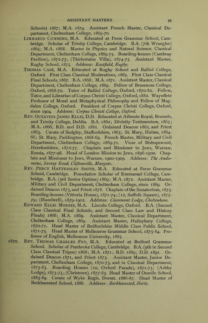 Schools) 1867; M.A. 1874. Assistant French Master, Classical De- partment, Cheltenham College, 1869-70. Linnaeus Cumming, M.A. Educated at Perse Grammar School, Cam- bridge. Scholar of Trinity College, Cambridge. B.A. (7th Wrangler) 1865; M.A. 1868. Master in Physics and Natural Science, Classical Department, Cheltenham College, 1869-75. Boarding-houses (Cambray Pavilion), 1872-73; (Thirlestaine Villa), 1874-75. Assistant Master, Rugby School, 1875. Address: Eastfield^ Rugby. Thomas Case, M.A. Educated at Rugby School and Balliol College, Oxford. First Class Classical Moderations, 1865. First Class Classical Final Schools, 1867. B.A. 1868; M.A. 1871. Assistant Master, Classical Department, Cheltenham College, 1869. Fellow of Brasenose College, Oxford, 1868-70. Tutor of Balliol College, Oxford, 1870-82. Fellow, Tutor, and Librarian of Corpus Christi College, Oxford, 1882. Waynflete Professor of Moral and Metaphysical Philosophy and Fellow of Mag- dalen College, Oxford. President of Corpus Christi College, Oxford, since 1904. Address: Corpus Christi College., Oxford. Rev. Octavius James Ellis, D.D. Educated at Athende Royal, Brussels, and Trinity College, Dublin. B.A. 1862; Divinity Testimonium, 1863; M.A. 1866; B.D. and D.D. 1881. Ordained Deacon 1862, and Priest 1863. Curate of Sedgley, Staffordshire, 1863; St. Mary, Hulme, 1864- 66; St. Mary, Paddington, 1868-69. French Master, Military and Civil Department, Cheltenham College, 1869-71. Vicar of Bishopswood, Herefordshire, 1872-77. Chaplain and Missioner to Jews, Warsaw, Russia, 1877-96. Head of London Mission to Jews, 1896-1900. Chap- lain and Missioner to Jews, Warsaw, 1900-1909. Address: The Anda- mans, Surrey Road, Cliftonville, Margate. Rev. Percy Hattersley Smith, M.A. Educated at Perse Grammar School, Cambridge. Foundation Scholar of Emmanuel College, Cam- bridge. B.A. (3rd Senior Optime) 1869; M.A. 1872. Assistant Master, Military and Civil Department, Cheltenham College, since 1869. Or- dained Deacon 1873, and Priest 1878. Chaplain of the Sanatorium, 1873. Boarding-houses (Vittoria House), 1871-74; (12, Suffolk Square), 1875- 79; (Hazelwell), 1879-1902. Address: Claremont Lodge, Cheltenham. Edward Ellis Morris, M.A. Lincoln College, Oxford. B.A. (Second Class Classical Final Schools, and Second Class Law and History Finals) 1866; M.A. 1869. Assistant Master, Classical Department, Cheltenham College, 1869. Assistant Master, Haileybury College, 1870- 71. Head Master of Bedfordshire Middle Class Public School, 1871- 75. Head Master of Melbourne Grammar School, 1875-84. Pro- fessor of English, Melbourne University, 1885. 870. Rev. Thomas Charles Fry, M.A. Educated at Bedford Grammar School. Scholar of Pembroke College, Cambridge. B.A. (9th in Second Class Classical Tripos) 1868; M.A. 1871; B.D. 1889; D.D. 1891. Or- dained Deacon 1871, and Priest 1873. Assistant Master, Junior De- partment, Cheltenham College, 1870-73, and in Classical Department, 1873-83. Boarding Houses (10, Oxford Parade), 1871-73; (Ashby Lodge), 1873-75; (Christowe), 1877-83. Head Master of Oundle School, 1883-84. Curate of Wyke Regis, Dorset. 1886-87. Head Master of Berkhamsted School, 1886. Address: Berkhamsted, Herts.
