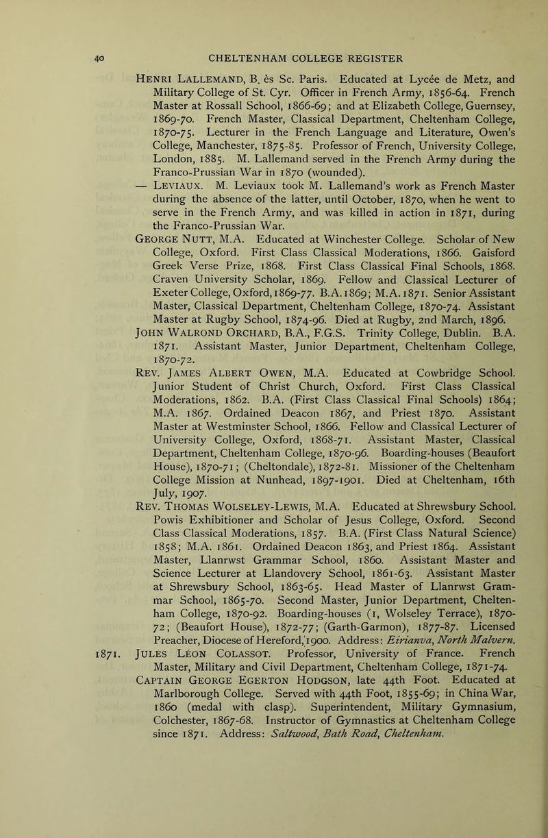 Henri Lallemand, B. es Sc. Paris. Educated at Lycee de Metz, and Military College of St. Cyr. Officer in French Army, 1856-64. French Master at Rossall School, 1866-69; at Elizabeth College, Guernsey, 1869- 70. French Master, Classical Department, Cheltenham College, 1870- 75. Lecturer in the French Language and Literature, Owen’s College, Manchester, 1875-85. Professor of French, University College, London, 1885. M. Lallemand served in the French Army during the Franco-Prussian War in 1870 (wounded). — Leviaux. M. Leviaux took M. Lallemand’s work as French Master during the absence of the latter, until October, 1870, when he went to serve in the French Army, and was killed in action in 1871, during the Franco-Prussian War. George Nutt, M.A. Educated at Winchester College. Scholar of New College, Oxford. First Class Classical Moderations, 1866. Gaisford Greek Verse Prize, 1868. First Class Classical Final Schools, 1868. Craven University Scholar, 1869. Fellow and Classical Lecturer of ExeterCollege, Oxford, 1869-77. B.A. 1869; M.A. 1871. Senior Assistant Master, Classical Department, Cheltenham College, 1870-74. Assistant Master at Rugby School, 1874-96. Died at Rugby, 2nd March, 1896. John Walrond Orchard, B.A., F.G.S. Trinity College, Dublin. B.A. 1871. Assistant Master, Junior Department, Cheltenham College, 1870-72. Rev. James Albert Owen, M.A. Educated at Cowbridge School. Junior Student of Christ Church, Oxford. First Class Classical Moderations, 1862. B.A. (First Class Classical Final Schools) 1864; M.A. 1867. Ordained Deacon 1867, and Priest 1870. Assistant Master at Westminster School, 1866. Fellow and Classical Lecturer of University College, Oxford, 1868-71. Assistant Master, Classical Department, Cheltenham College, 1870-96. Boarding-houses (Beaufort House), 1870-71; (Cheltondale), 1872-81. Missioner of the Cheltenham College Mission at Nunhead, 1897-1901. Died at Cheltenham, i6th July, 1907. Rev. Thomas Wolseley-Lewis, M.A. Educated at Shrewsbury School. Powis Exhibitioner and Scholar of Jesus College, Oxford. Second Class Classical Moderations, 1857. B.A. (First Class Natural Science) 1858; M.A. 1861. Ordained Deacon 1863, and Priest 1864. Assistant Master, Llanrwst Grammar School, i860. Assistant Master and Science Lecturer at Llandovery School, 1861-63. Assistant Master at Shrewsbury School, 1863-65. Head Master of Llanrwst Gram- mar School, 1865-70. Second Master, Junior Department, Chelten- ham College, 1870-92. Boarding-houses (i, Wolseley Terrace), 1870- 72; (Beaufort House), 1872-77; (Garth-Garmon), 1877-87. Licensed Preacher, Diocese of Hereford,4900. Address; Eirianva, North Malvern. 1871. Jules LEON Colassot. Professor, University of France. French Master, Military and Civil Department, Cheltenham College, 1871-74. Captain George Egerton Hodgson, late 44th Foot. Educated at Marlborough College. Served with 44th Foot, 1855-69; in China War, i860 (medal with clasp). Superintendent, Military Gymnasium, Colchester, 1867-68. Instructor of Gymnastics at Cheltenham College since 1871. Address: Saltwood, Bath Road, Cheltenham.