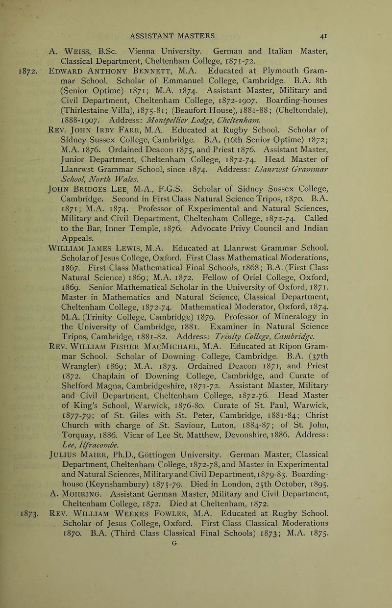 A. Weiss, B.Sc. Vienna University. German and Italian Master, Classical Department, Cheltenham College, 1871-72. 1872. Edward Anthony Bennett, M.A. Educated at Plymouth Gram- mar School. Scholar of Emmanuel College, Cambridge. B.A. 8th (Senior Optime) 1871; M.A. 1874. Assistant Master, Military and Civil Department, Cheltenham College, 1872-1907. Boarding-houses (Thirlestaine Villa), 1875-81; (Beaufort House), 1881-88; (Cheltondale), 1888-1907. Address: Montpellier Lodge, Cheltenham. Rev. John Irby Farr, M.A. Educated at Rugby School. Scholar of Sidney Sussex College, Cambridge. B.A. (i6th Senior Optime) 1872; M.A. 1876. Ordained Deacon 1875, and Priest 1876. Assistant Master, Junior Department, Cheltenham College, 1872-74. Head Master of Llanrwst Grammar School, since 1874. Address: Llanrwst Grammar School, North Wales. John Bridges Lee, M.A., F.G.S. Scholar of Sidney Sussex College, Cambridge. Second in First Class Natural Science Tripos, 1870. B.A. 1871; M.A. 1874. Professor of Experimental and Natural Sciences, Military and Civil Department, Cheltenham College, 1872-74. Called to the Bar, Inner Temple, 1876. Advocate Privy Council and Indian Appeals. William James Lewis, M.A. Educated at Llanrwst Grammar School. Scholar of Jesus College, Oxford. First Class Mathematical Moderations, 1867. First Class Mathematical Final Schools, 1868; B.A. (First Class Natural Science) 1869; M.A. 1872. Fellow of Oriel College, Oxford, 1869. Senior Mathematical Scholar in the University of Oxford, 1871. Master in Mathematics and Natural Science, Classical Department, Cheltenham College, 1872-74. Mathematical Moderator, Oxford, 1874. M.A. (Trinity College, Cambridge) 1879. Professor of Mineralogy in the University of Cambridge, 1881. Examiner in Natural Science Tripos, Cambridge, 1881-82. Address: Trinity College, Cambridge. Rev. William Fisher MacMichael, M.A. Educated at Ripon Gram- mar School. Scholar of Downing College, Cambridge. B.A. (37th Wrangler) 1869; M.A. 1873. Ordained Deacon 1871, and Priest 1872. Chaplain of Downing College, Cambridge, and Curate of Shelford Magna, Cambridgeshire, 1871-72. Assistant Master, Military and Civil Department, Cheltenham College, 1872-76. Head Master of King’s School, Warwick, 1876-80. Curate of St. Paul, Warwick, 1877-79; of St. Giles with St. Peter, Cambridge, 1881-84; Christ Church with charge of St. Saviour, Luton, 1884-87; of St. John, Torquay, 1886. Vicar of Lee St. Matthew, Devonshire, 1886. Address: Lee, Ilfracombe. Julius Maier, Ph.D., Gottingen University. German Master, Classical Department, Cheltenham College, 1872-78, and Master in Experimental and Natural Sciences, Military and Civil Department, 1879-83. Boarding- house (Keynshambury) 1875-79. Died in London, 25th October, 1895. A. Mohring. Assistant German Master, Military and Civil Department, Cheltenham College, 1872. Died at Cheltenham, 1872. 1873. Rev. William Weekes Fowler, M.A. Educated at Rugby School. Scholar of Jesus College, Oxford. First Class Classical Moderations 1870. B.A. (Third Class Classical Final Schools) 1873; M.A. 1875. G