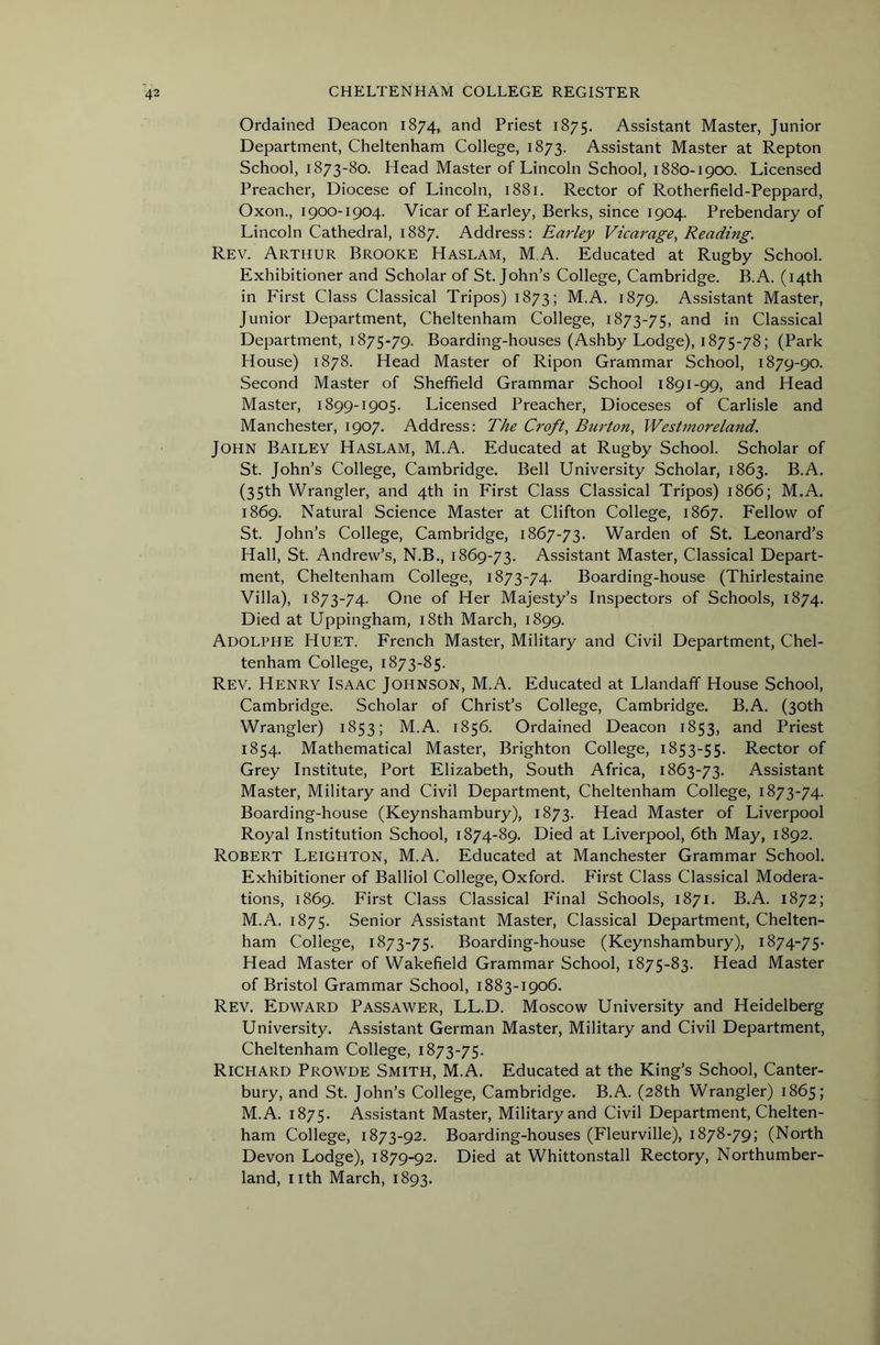 Ordained Deacon 1874, and Priest 1875. Assistant Master, Junior Department, Cheltenham College, 1873. Assistant Master at Repton School, 1873-80. Head Master of Lincoln School, 1880-1900. Licensed Preacher, Diocese of Lincoln, 1881. Rector of Rotherfield-Peppard, Oxon., 1900-1904. Vicar of Earley, Berks, since 1904. Prebendary of Lincoln Cathedral, 1887. Address: Earley Vicarage, Reading. Rev. Arthur Brooke Haslam, M.A. Educated at Rugby School. Exhibitioner and Scholar of St.John’s College, Cambridge. B.A. (14th in First Class Classical Tripos) 1873; M.A. 1879. Assistant Master, Junior Department, Cheltenham College, 1873-75, and in Classical Department, 1875-79. Boarding-houses (Ashby Lodge), 1875-78; (Park House) 1878. Head Master of Ripon Grammar School, 1879-90. Second Master of Sheffield Grammar School 1891-99, and Head Master, 1899-1905. Licensed Preacher, Dioceses of Carlisle and Manchester, 1907. Address: The Croft, Bu7'ton, Westmoreland. John Bailey Haslam, M.A. Educated at Rugby School. Scholar of St. John’s College, Cambridge. Bell University Scholar, 1863. B.A. (35th Wrangler, and 4th in First Class Classical Tripos) 1866; M.A. 1869. Natural Science Master at Clifton College, 1867. Fellow of St. John’s College, Cambridge, 1867-73. Warden of St. Leonard’s Hall, St. Andrew’s, N.B., 1869-73. Assistant Master, Classical Depart- ment, Cheltenham College, 1873-74. Boarding-house (Thirlestaine Villa), 1873-74. One of Her Majesty’s Inspectors of Schools, 1874. Died at Uppingham, i8th March, 1899. Adolphe Huet. French Master, Military and Civil Department, Chel- tenham College, 1873-85. Rev. Henry Isaac Johnson, M.A. Educated at Llandaff House School, Cambridge. Scholar of Christ’s College, Cambridge. B.A. (30th Wrangler) 1853; M.A. 1856. Ordained Deacon 1853, and Priest 1854. Mathematical Master, Brighton College, 1853-55. Rector of Grey Institute, Port Elizabeth, South Africa, 1863-73. Assistant Master, Military and Civil Department, Cheltenham College, 1873-74. Boarding-house (Keynshambury), 1873. Head Master of Liverpool Royal Institution School, 1874-89. Died at Liverpool, 6th May, 1892. Robert Leighton, M.A. Educated at Manchester Grammar School. Exhibitioner of Balliol College, Oxford. First Class Classical Modera- tions, 1869. First Class Classical Final Schools, 1871. B.A. 1872; M.A. 1875. Senior Assistant Master, Classical Department, Chelten- ham College, 1873-75. Boarding-house (Keynshambury), 1874-75. Head Master of Wakefield Grammar School, 1875-83. Head Master of Bristol Grammar School, 1883-1906. Rev. Edward Passawer, LL.D. Moscow University and Heidelberg University. Assistant German Master, Military and Civil Department, Cheltenham College, 1873-75. Richard Prowde Smith, M.A. Educated at the King’s School, Canter- bury, and St. John’s College, Cambridge. B.A. (28th Wrangler) 1865; M.A. 1875. Assistant Master, Military and Civil Department, Chelten- ham College, 1873-92. Boarding-houses (Fleurville), 1878-79; (North Devon Lodge), 1879-92. Died at Whittonstall Rectory, Northumber- land, nth March, 1893.