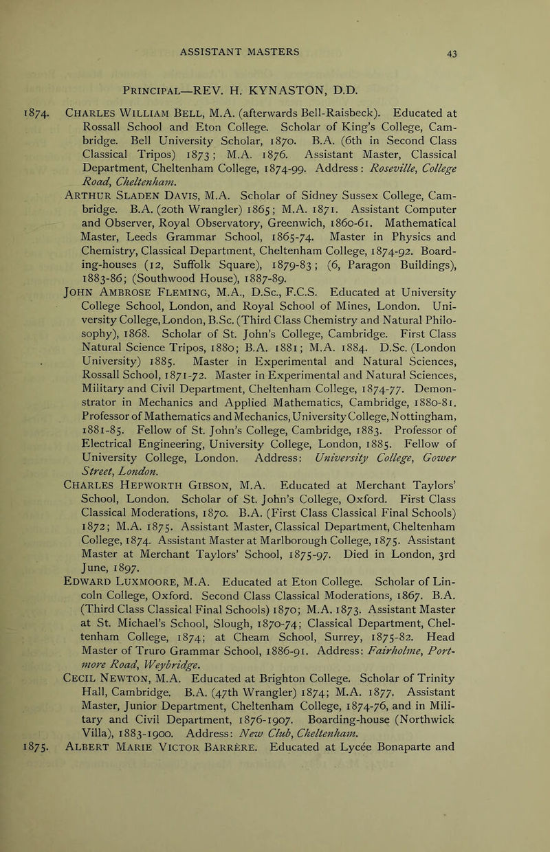 Principal—REV. H. KYNASTON, D.D. 1874. Charles William Bell, M.A. (afterwards Bell-Raisbeck). Educated at Rossall School and Eton College. Scholar of King’s College, Cam- bridge. Bell University Scholar, 1870. B.A. (6th in Second Class Classical Tripos) 1873 ; M.A. 1876. Assistant Master, Classical Department, Cheltenham College, 1874-99. Address: Roseville, College Road, Cheltenham. Arthur Sladen Davis, M.A. Scholar of Sidney Sussex College, Cam- bridge. B.A. (20th Wrangler) 1865; M.A. 1871. Assistant Computer and Observer, Royal Observatory, Greenwich, 1860-61. Mathematical Master, Leeds Grammar School, 1865-74. Master in Physics and Chemistry, Classical Department, Cheltenham College, 1874-92. Board- ing-houses (12, Suffolk Square), 1879-83; (6, Paragon Buildings), 1883-86; (Southwood House), 1887-89. John Ambrose Fleming, M.A., D.Sc., F.C.S. Educated at University College School, London, and Royal School of Mines, London. Uni- versity College, London, B.Sc. (Third Class Chemistry and Natural Philo- sophy), 1868. Scholar of St. John’s College, Cambridge. First Class Natural Science Tripos, 1880; B.A. 1881; M.A. 1884. D.Sc. (London University) 1885. Master in Experimental and Natural Sciences, Rossall School, 1871-72. Master in Experimental and Natural Sciences, Military and Civil Department, Cheltenham College, 1874-77. Demon- strator in Mechanics and Applied Mathematics, Cambridge, 1880-81. Professor of Mathematics and Mechanics, University College, Nottingham, 1881-85. Fellow of St. John’s College, Cambridge, 1883. Professor of Electrical Engineering, University College, London, 1885. Fellow of University College, London. Address: University College, Gower Street, London. Charles Hepworth Gibson, M.A. Educated at Merchant Taylors’ School, London. Scholar of St. John’s College, Oxford. First Class Classical Moderations, 1870. B.A. (First Class Classical Final Schools) 1872; M.A. 1875. Assistant Master, Classical Department, Cheltenham College, 1874. Assistant Master at Marlborough College, 1875. Assistant Master at Merchant Taylors’ School, 1875-97. Died in London, 3rd June, 1897. Edward Luxmoore, M.A. Educated at Eton College. Scholar of Lin- coln College, Oxford. Second Class Classical Moderations, 1867. B.A. (Third Class Classical Final Schools) 1870; M.A. 1873. Assistant Master at St. Michael’s School, Slough, 1870-74; Classical Department, Chel- tenham College, 1874; at Cheam School, Surrey, 1875-82. Head Master of Truro Grammar School, 1886-91. Address: Fairholme, Port- more Road, Weybridge. Cecil Newton, M.A. Educated at Brighton College. Scholar of Trinity Hall, Cambridge. B.A. (47th Wrangler) 1874; M.A. 1877. Assistant Master, Junior Department, Cheltenham College, 1874-76, and in Mili- tary and Civil Department, 1876-1907. Boarding-house (Northwick Villa), 1883-1900. Address: New Club, Cheltenham. 1875. Albert Marie Victor Barrere. Educated at Lycee Bonaparte and