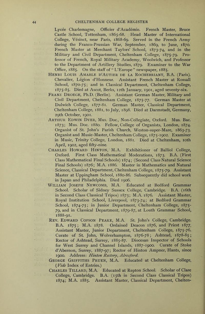 Lycee Charlemagne, Ofificier d’Acaddmie. French Master, Bruce Castle School, Tottenham, 1865-68. Head Master of International College, V6sinct, near Paris, 1868-69. Served in the French Army during the Franco-Prussian War, September, 1869, to June, 1870. French Master at Merchant Taylors’ School, 1873-74, in the Military and Civil Department, Cheltenham College, 1875-79. Pro- fessor of French, Royal Military Academy, Woolwich, and Professor to the Department of Artillery Studies, 1879. Examiner to the War Office, 1885. On the staff of “ L’Europe” newspaper, 1885. Henri Louis Amable d’Autier de la Rochebriant, B.A. (Paris). Chevalier, Legion d’Honneur. Assistant French Master at Rossall School, 1870-75; and in Classical Department, Cheltenham College, i875'85. Died at Ascot, Berks, 12th January, 1901, aged seventy-six. Franz Droege, Ph.D. (Berlin). Assistant German Master, Military and Civil Department, Cheltenham College, 1875-77. German Master at Dulwich College, 1877-81. German Master, Classical Department, Cheltenham College, 1881, to July, 1898. Died at Darmstadt, Germany, 29th October, 1901. Arthur Edwin Dyer, Mus. Doc., Non-Collegiate, Oxford. Mus. Bac. 1873; Mus. Doc. 1880. Fellow, College of Organists, London, 1874. Organist of St. John’s Parish Church, Weston-super-Mare, 1863-73. Organi.st and Music-Master, Cheltenham College, 1875-1902. Examiner in Music, Trinity College, London, 1881. Died at Cheltenham, loth April, 1902, aged fifty-nine. Charles Howard Hinton, M.A. Exhibitioner of Balliol College, Oxford. First Class Mathematical Moderations, 1873. B.A. (First Class Mathematical Final Schools) 1874; (Second Class Natural Science Final Schools) 1876; M.A. 1886. Master in Mathematics and Natural Science, Classical Department, Cheltenham College, 1875-79. Assistant Master at Uppingham School, 1880-86. Subsequently did school work in Japan and Philadelphia. Died 1906. William Joseph Newcomb, M.A. Educated at Bedford Grammar School. Scholar of Sidney Sussex College, Cambridge. B.A. (i6th in Second Class Classical Tripos) 1873; M.A. 1876. Assistant Master, Royal Institution School, Liverpool, 1873-74; at Bedford Grammar School, 1874-75; in Junior Department, Cheltenham College, 1875- 79, and in Classical Department, 1879-87, at Louth Grammar School, 1888-91. Rev. Edward Copson Peake, M.A. St. John’s College, Cambridge. B.A. 1875 ; M.A. 1878. Ordained Deacon 1876, and Priest 1877. Assistant Master, Junior Department, Cheltenham College, 1875-76. Curate of St. John, Wolverhampton, 1876-78; Ashtead, 1878-85; Rector of Ashtead, Surrey, 1885-87. Diocesan Inspector of Schools for West Surrey and Channel Islands, 1887-1900. Curate of Stoke d’Abernon, Surrey, 1887-97; Rector of Hinton Ampner, Hants, since 1900. Address: Hinton Rectory, Alresford. George Griffiths Pruen, M.A. Educated at Cheltenham College, ( Vide Index of Entries.) Charles Tillard, M.A. Educated at Repton School. Scholar of Clare College, Cambridge. B.A. (15th in Second Class Classical Tripos) 1874; M.A. 1885. Assistant Master, Classical Department, Chelten-